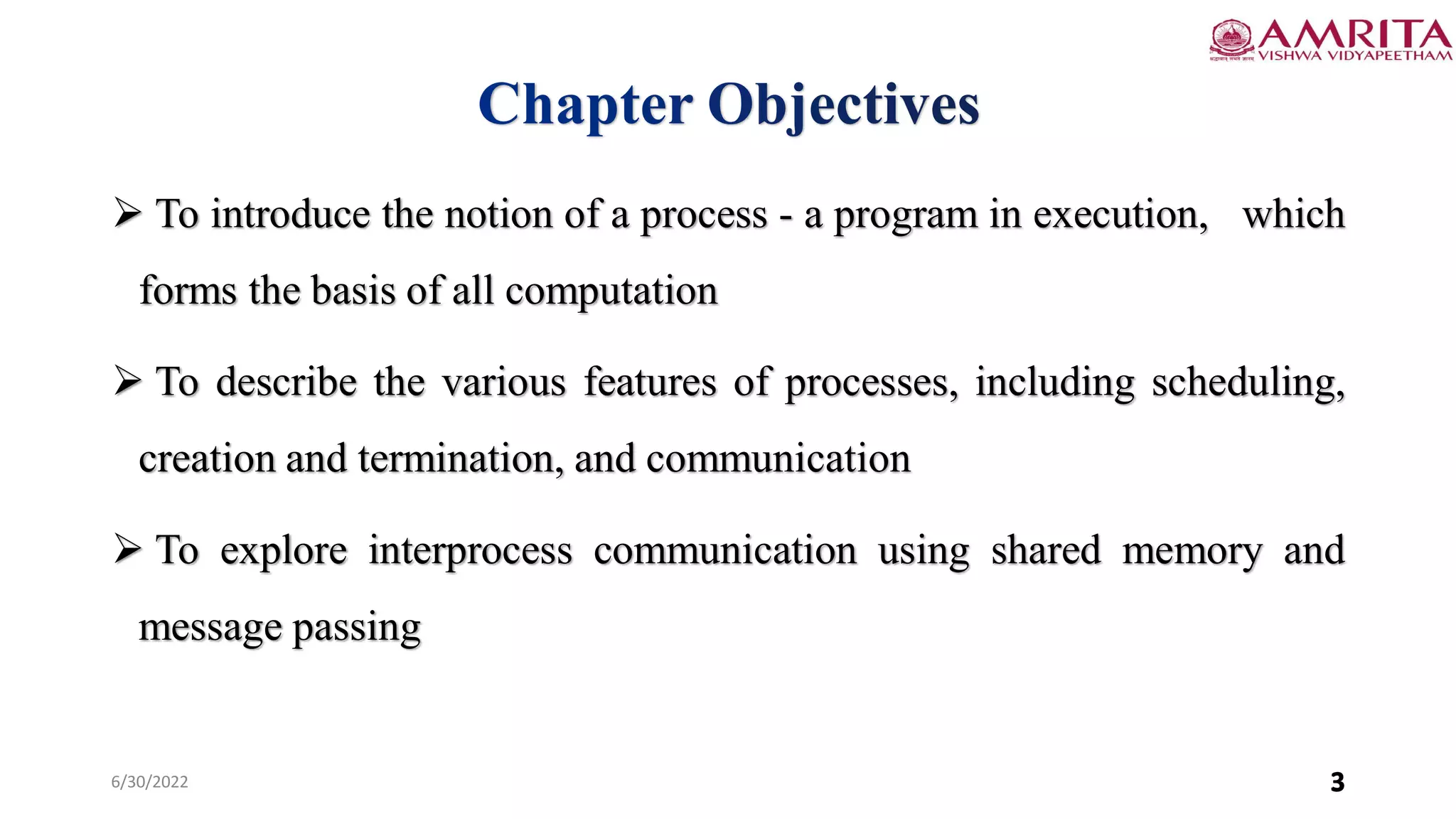 6/30/2022 3
 To introduce the notion of a process - a program in execution, which
forms the basis of all computation
 To describe the various features of processes, including scheduling,
creation and termination, and communication
 To explore interprocess communication using shared memory and
message passing
3
 