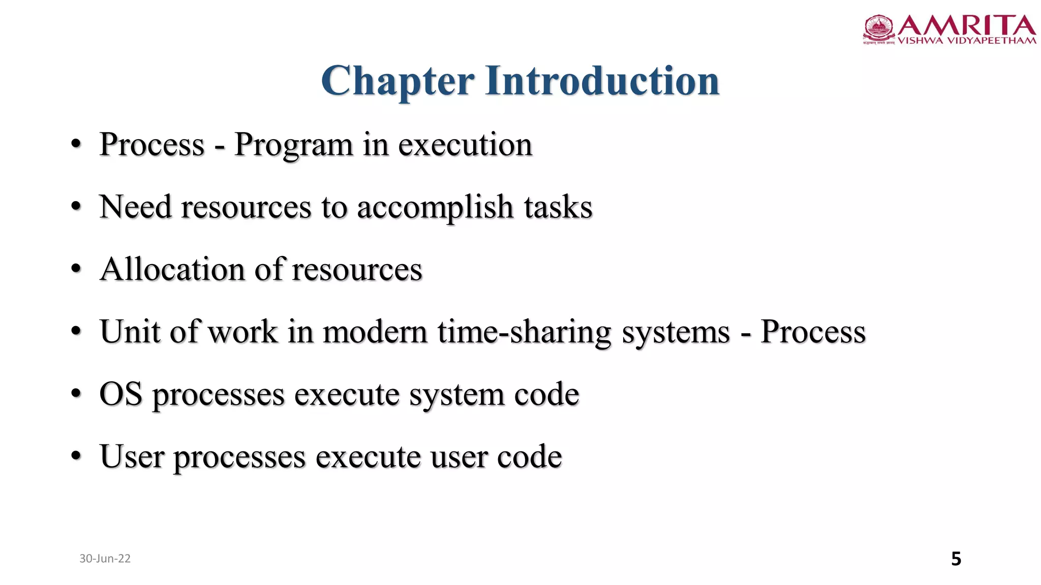 30-Jun-22 5
Chapter Introduction
• Process - Program in execution
• Need resources to accomplish tasks
• Allocation of resources
• Unit of work in modern time-sharing systems - Process
• OS processes execute system code
• User processes execute user code
 