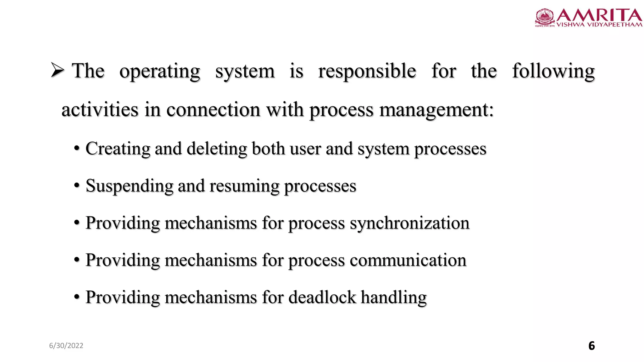6/30/2022 6
 The operating system is responsible for the following
activities in connection with process management:
• Creating and deleting both user and system processes
• Suspending and resuming processes
• Providing mechanisms for process synchronization
• Providing mechanisms for process communication
• Providing mechanisms for deadlock handling
6
 