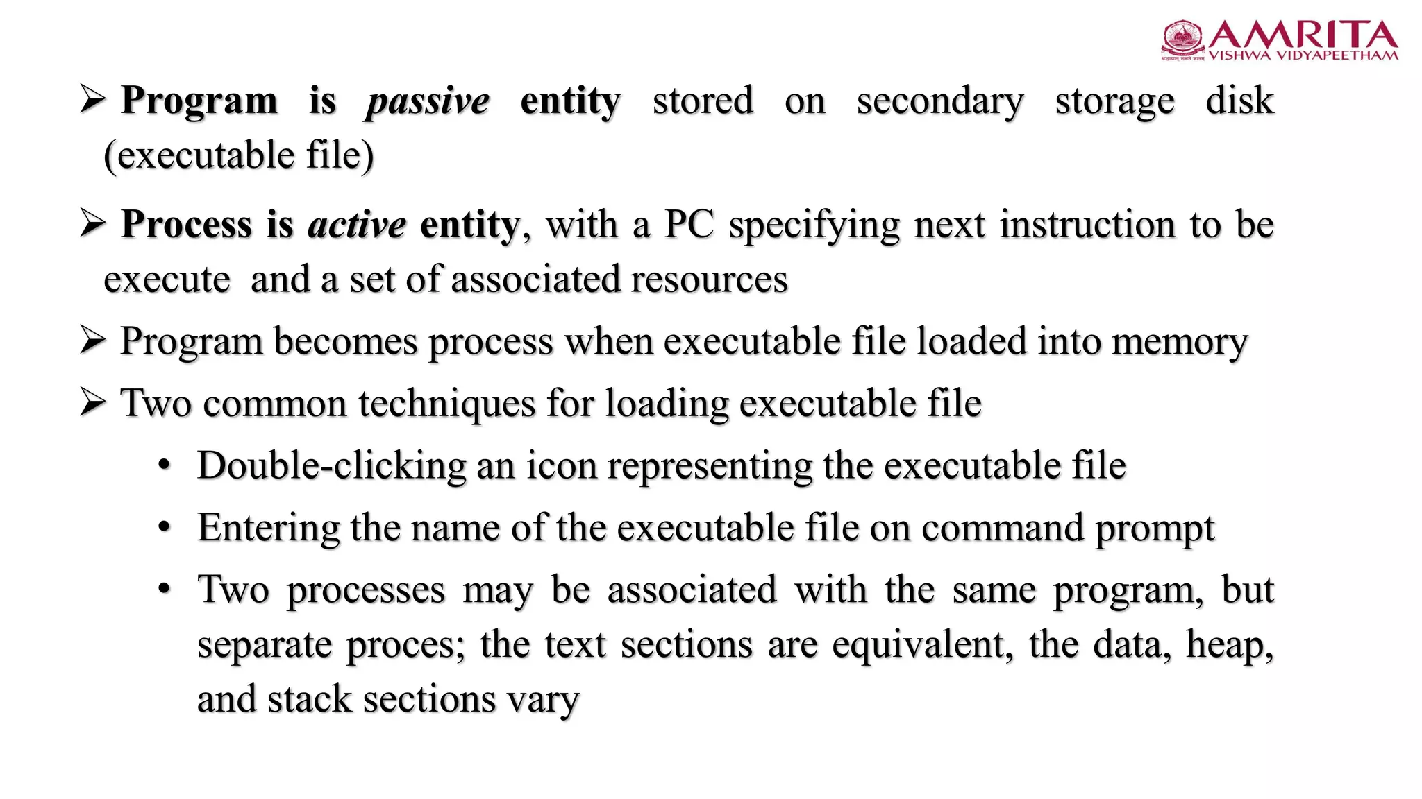  Program is passive entity stored on secondary storage disk
(executable file)
 Process is active entity, with a PC specifying next instruction to be
execute and a set of associated resources
 Program becomes process when executable file loaded into memory
 Two common techniques for loading executable file
• Double-clicking an icon representing the executable file
• Entering the name of the executable file on command prompt
• Two processes may be associated with the same program, but
separate proces; the text sections are equivalent, the data, heap,
and stack sections vary
 