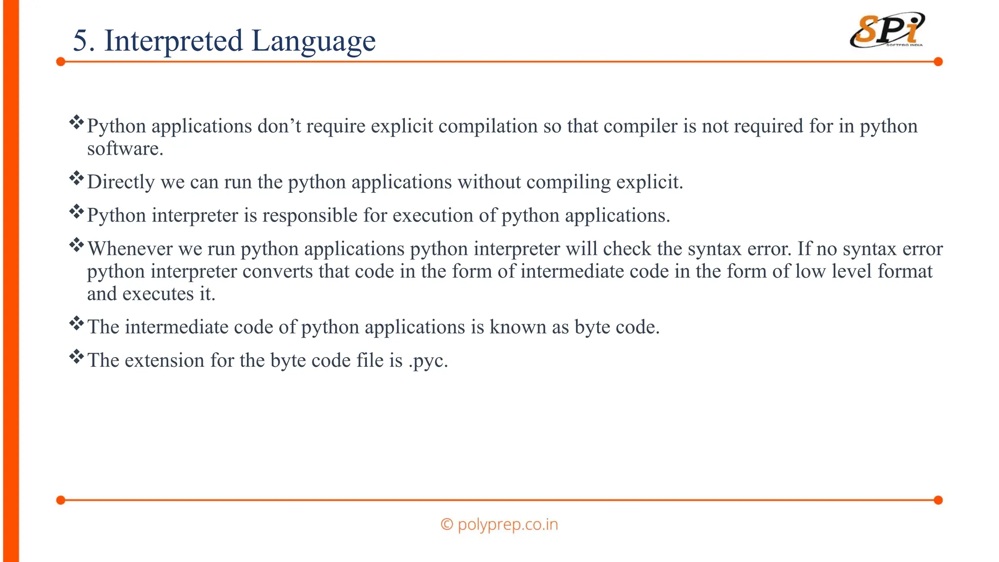 5. Interpreted Language
Python applications don’t require explicit compilation so that compiler is not required for in python
software.
Directly we can run the python applications without compiling explicit.
Python interpreter is responsible for execution of python applications.
Whenever we run python applications python interpreter will check the syntax error. If no syntax error
python interpreter converts that code in the form of intermediate code in the form of low level format
and executes it.
The intermediate code of python applications is known as byte code.
The extension for the byte code file is .pyc.
 