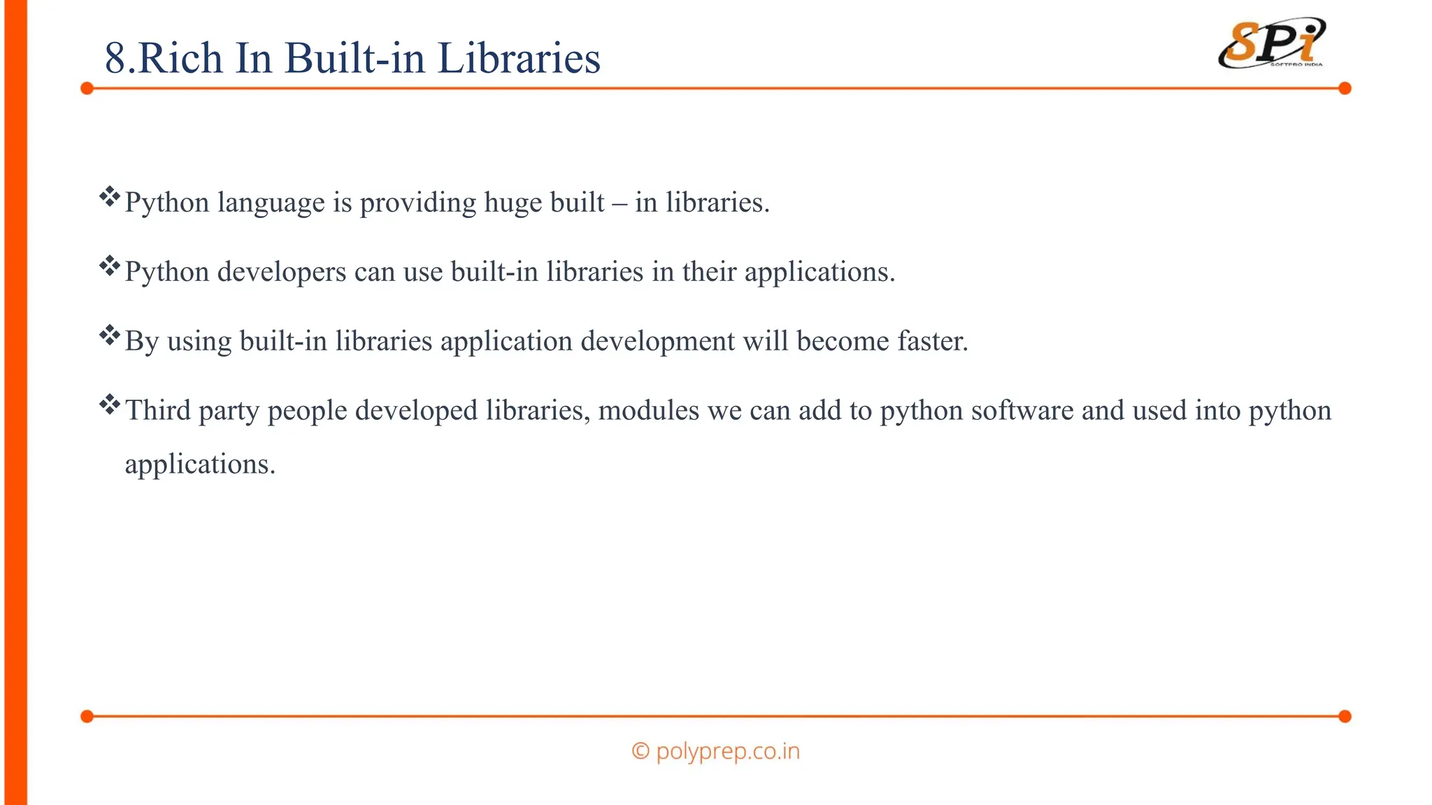 8.Rich In Built-in Libraries
Python language is providing huge built – in libraries.
Python developers can use built-in libraries in their applications.
By using built-in libraries application development will become faster.
Third party people developed libraries, modules we can add to python software and used into python
applications.
 