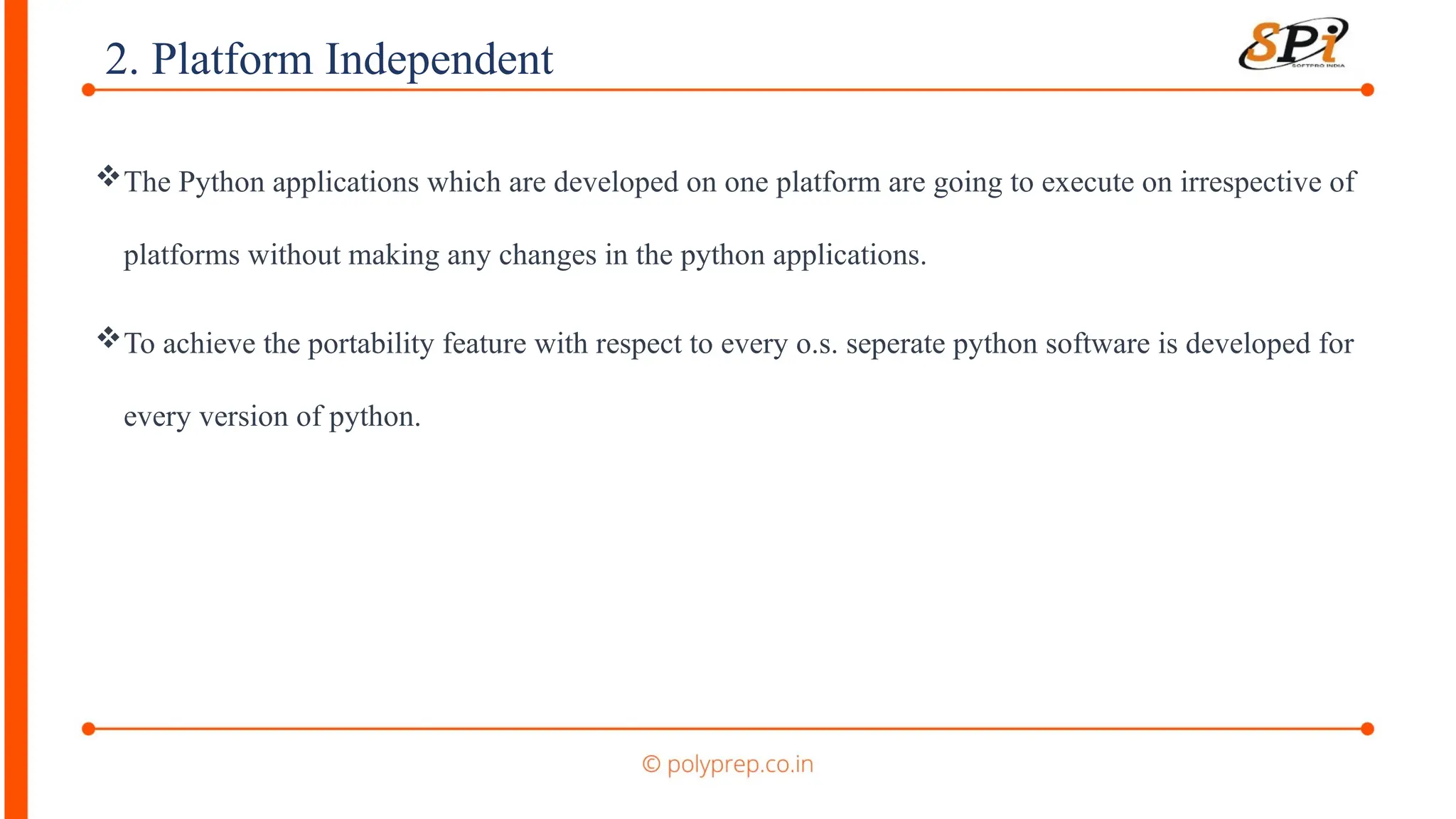 2. Platform Independent
The Python applications which are developed on one platform are going to execute on irrespective of
platforms without making any changes in the python applications.
To achieve the portability feature with respect to every o.s. seperate python software is developed for
every version of python.
 