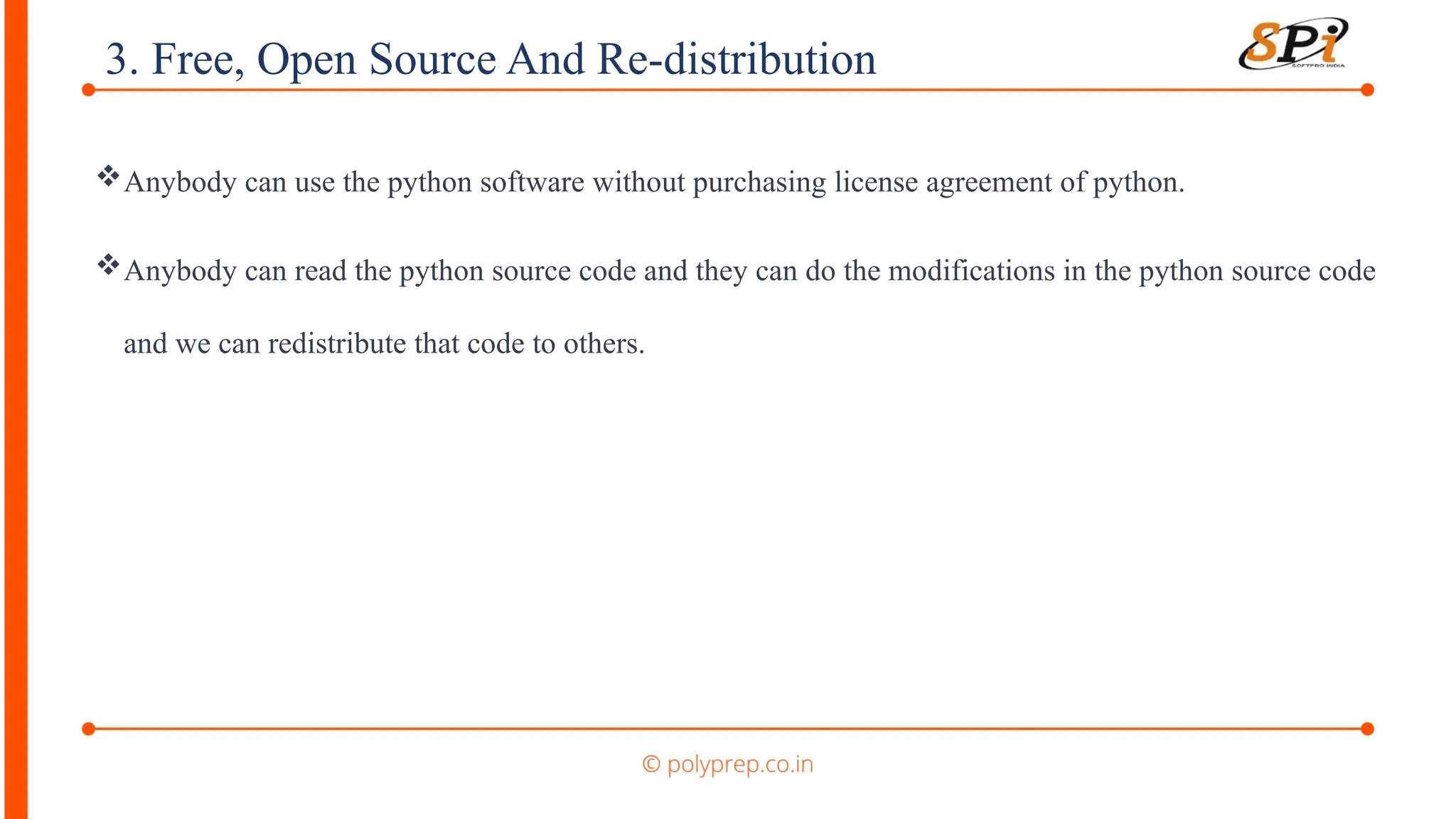 3. Free, Open Source And Re-distribution
Anybody can use the python software without purchasing license agreement of python.
Anybody can read the python source code and they can do the modifications in the python source code
and we can redistribute that code to others.
 