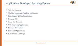 Applications Developed By Using Python
 Web Development.
 Machine Learning & Artificial Intelligence.
 Data Science & Data Visualization
 Desktop GUI
 Game Development
 Web Scrapping Applications
 Business Applications
 Embedded Applications
 IOT (Internet Of Things)
 