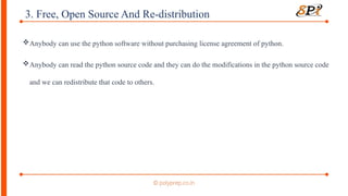 3. Free, Open Source And Re-distribution
Anybody can use the python software without purchasing license agreement of python.
Anybody can read the python source code and they can do the modifications in the python source code
and we can redistribute that code to others.
 