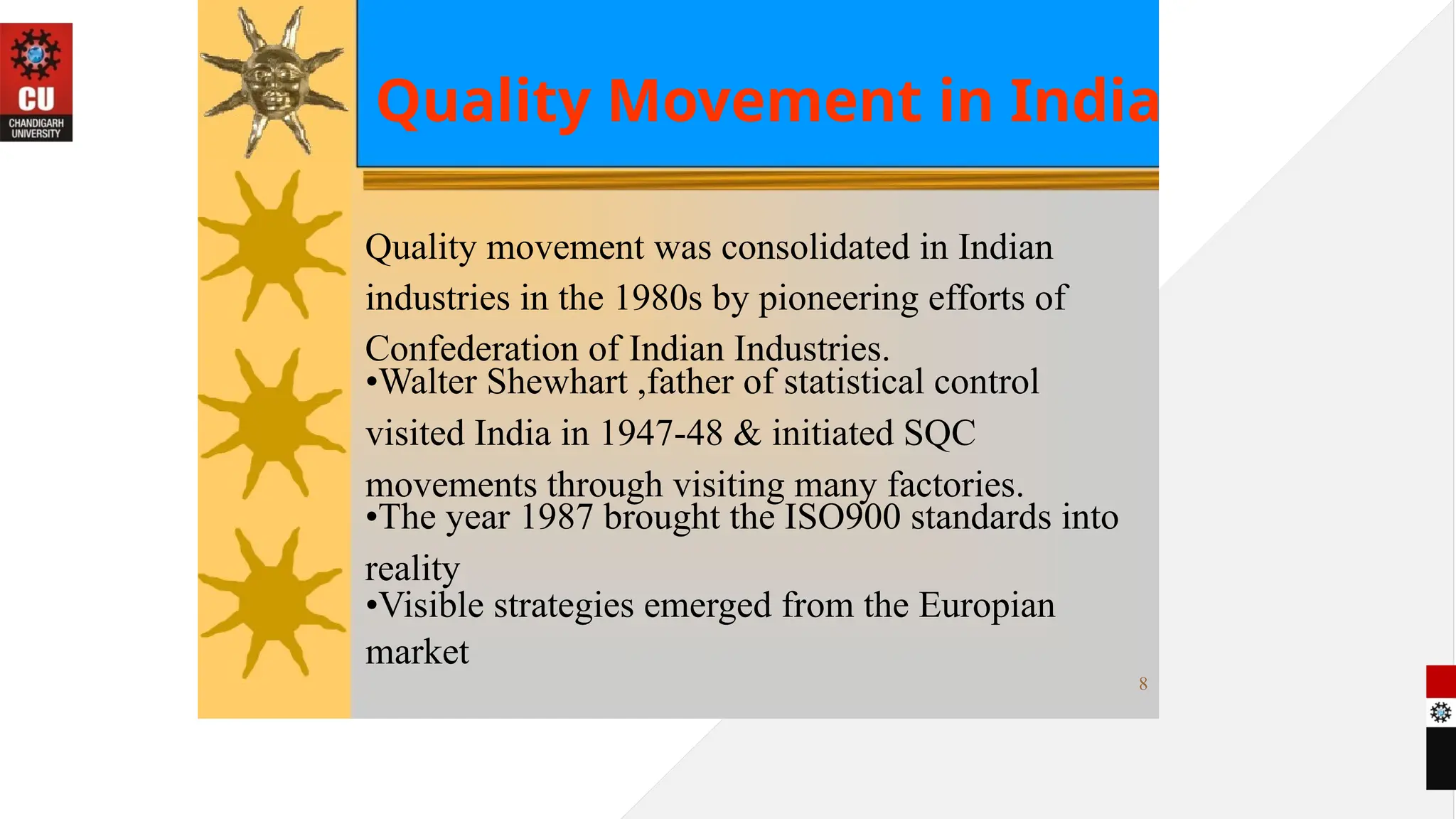 Quality Movement in India
Quality movement was consolidated in Indian
industries in the 1980s by pioneering efforts of
Confederation of Indian Industries.
•Walter Shewhart ,father of statistical control
visited India in 1947-48 & initiated SQC
movements through visiting many factories.
•The year 1987 brought the ISO900 standards into
reality
•Visible strategies emerged from the Europian
market
8
 