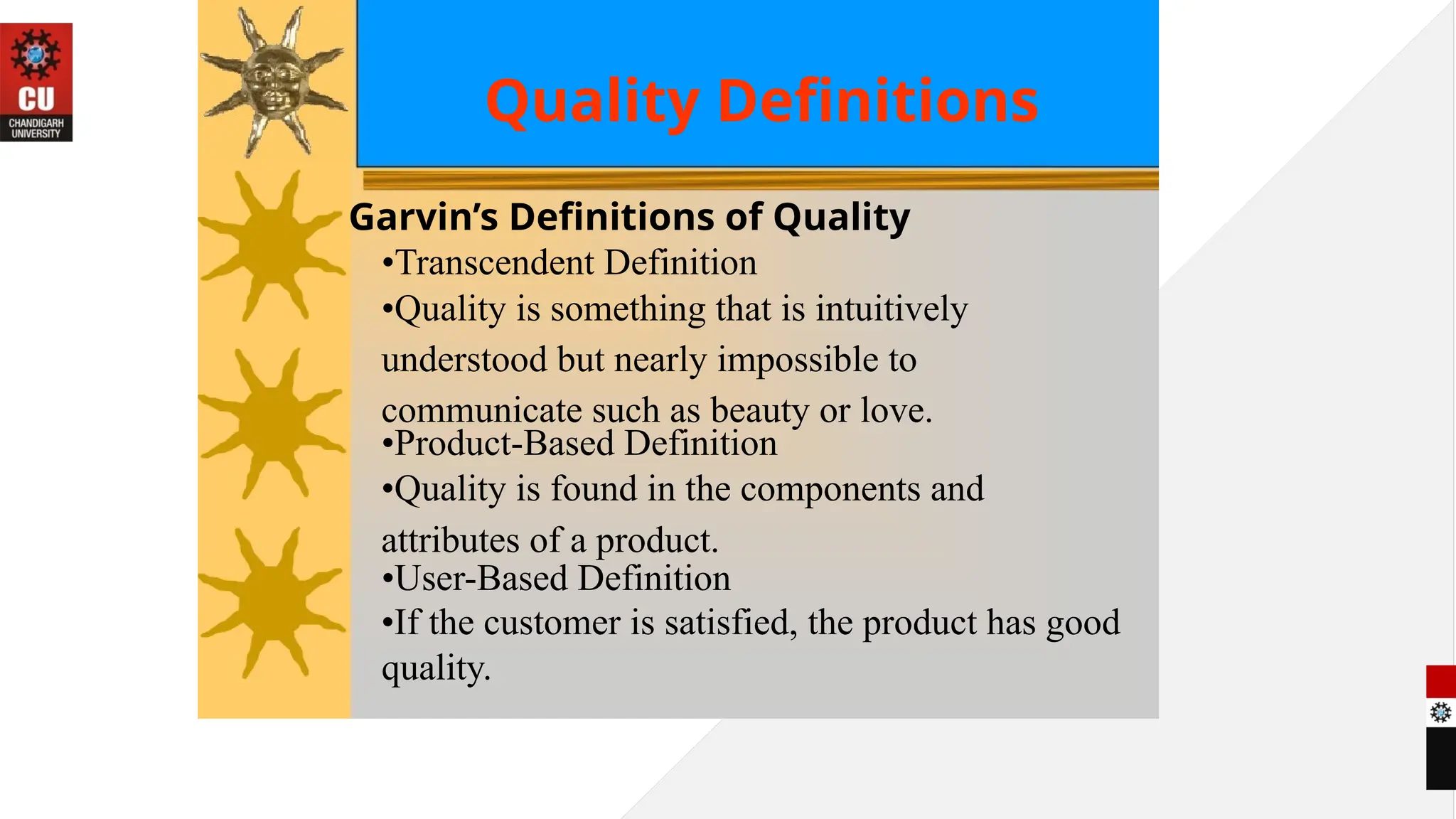 Quality Definitions
Garvin’s Definitions of Quality
•Transcendent Definition
•Quality is something that is intuitively
understood but nearly impossible to
communicate such as beauty or love.
•Product-Based Definition
•Quality is found in the components and
attributes of a product.
•User-Based Definition
•If the customer is satisfied, the product has good
quality.
 