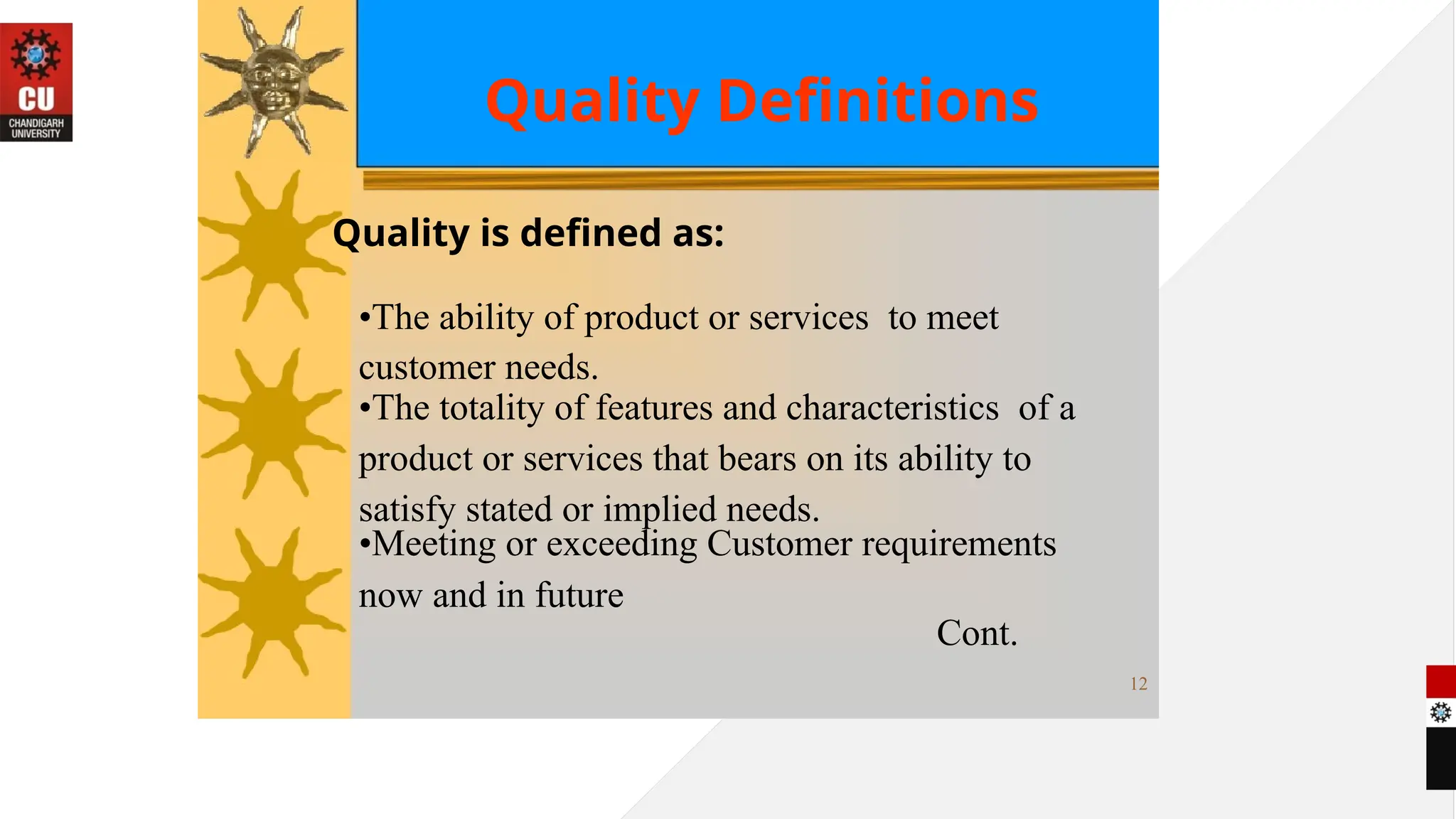 Quality Definitions
Quality is defined as:
•The ability of product or services to meet
customer needs.
•The totality of features and characteristics of a
product or services that bears on its ability to
satisfy stated or implied needs.
•Meeting or exceeding Customer requirements
now and in future
Cont.
12
 