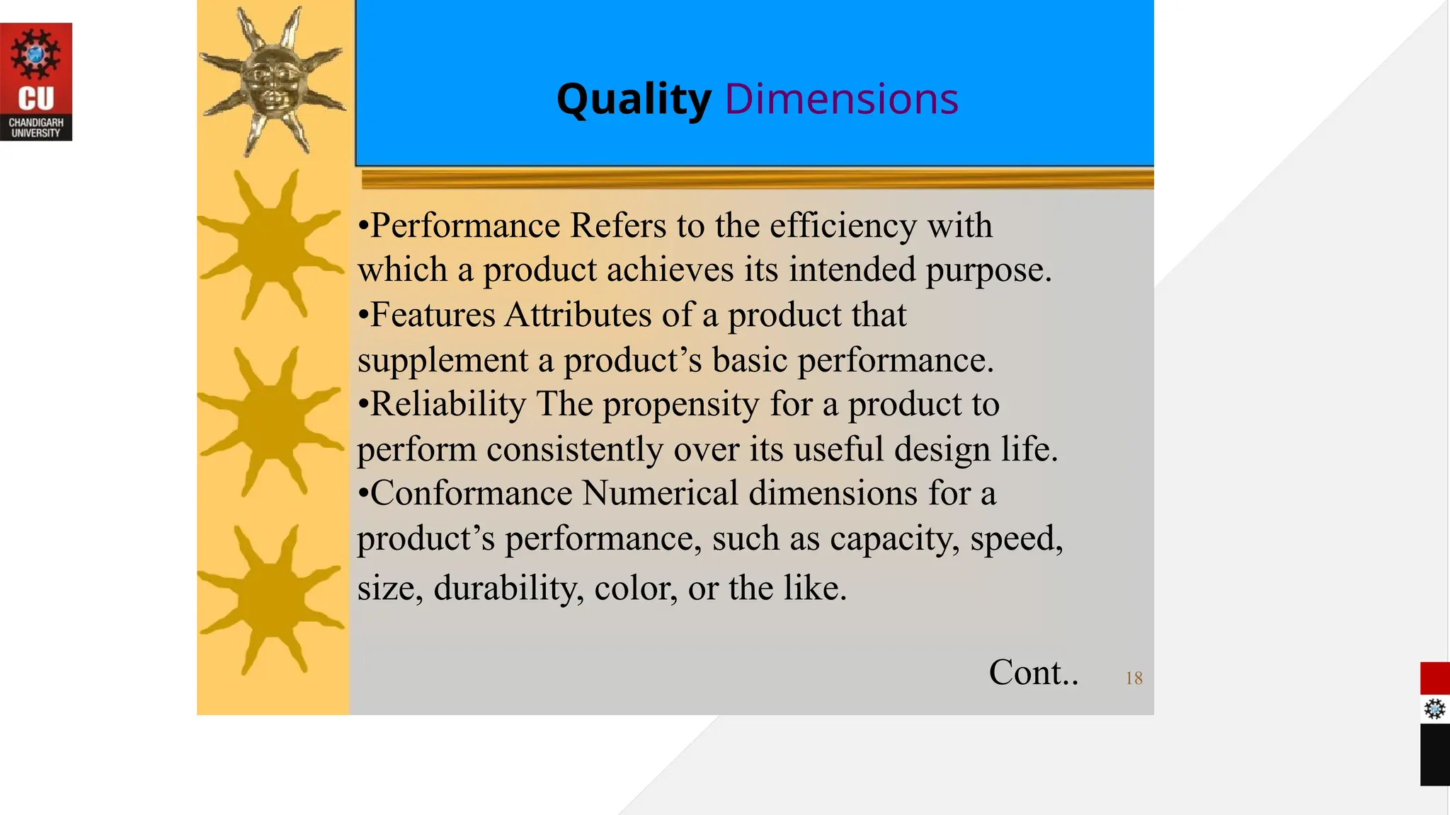 Quality Dimensions
•Performance Refers to the efficiency with
which a product achieves its intended purpose.
•Features Attributes of a product that
supplement a product’s basic performance.
•Reliability The propensity for a product to
perform consistently over its useful design life.
•Conformance Numerical dimensions for a
product’s performance, such as capacity, speed,
size, durability, color, or the like.
Cont.. 18
 