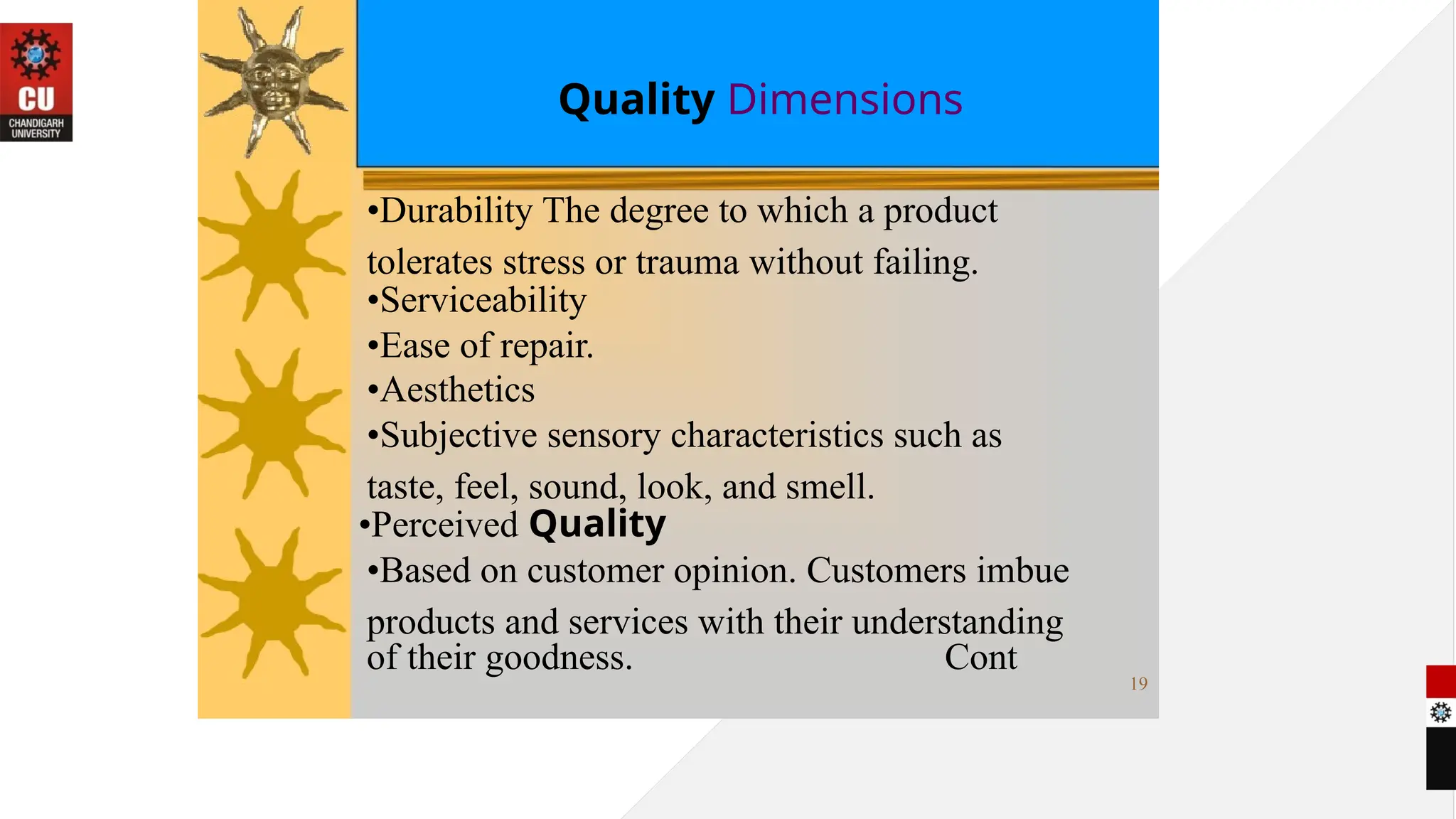 Quality Dimensions
•Durability The degree to which a product
tolerates stress or trauma without failing.
•Serviceability
•Ease of repair.
•Aesthetics
•Subjective sensory characteristics such as
taste, feel, sound, look, and smell.
•Perceived Quality
•Based on customer opinion. Customers imbue
products and services with their understanding
of their goodness. Cont
19
 