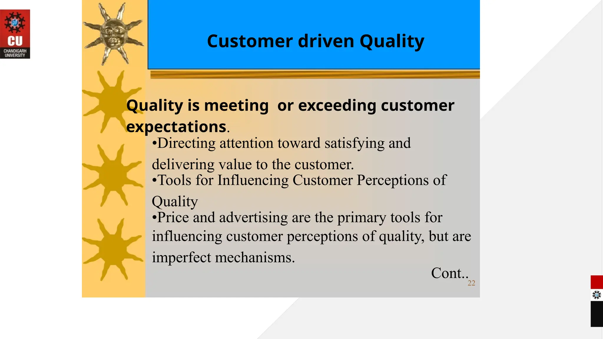 Customer driven Quality
Quality is meeting or exceeding customer
expectations.
•Directing attention toward satisfying and
delivering value to the customer.
•Tools for Influencing Customer Perceptions of
Quality
•Price and advertising are the primary tools for
influencing customer perceptions of quality, but are
imperfect mechanisms.
Cont..22
 