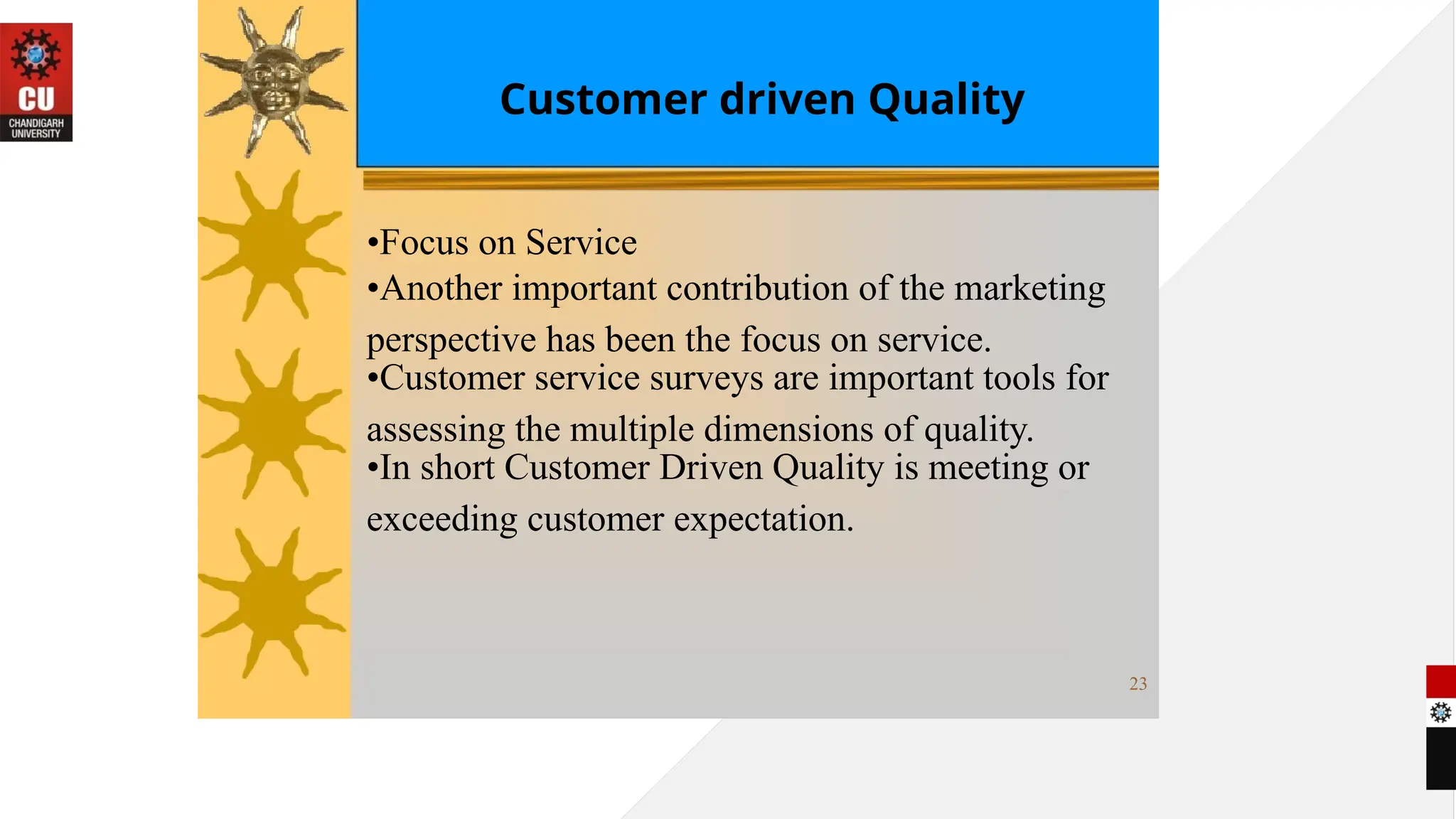 Customer driven Quality
•Focus on Service
•Another important contribution of the marketing
perspective has been the focus on service.
•Customer service surveys are important tools for
assessing the multiple dimensions of quality.
•In short Customer Driven Quality is meeting or
exceeding customer expectation.
23
 