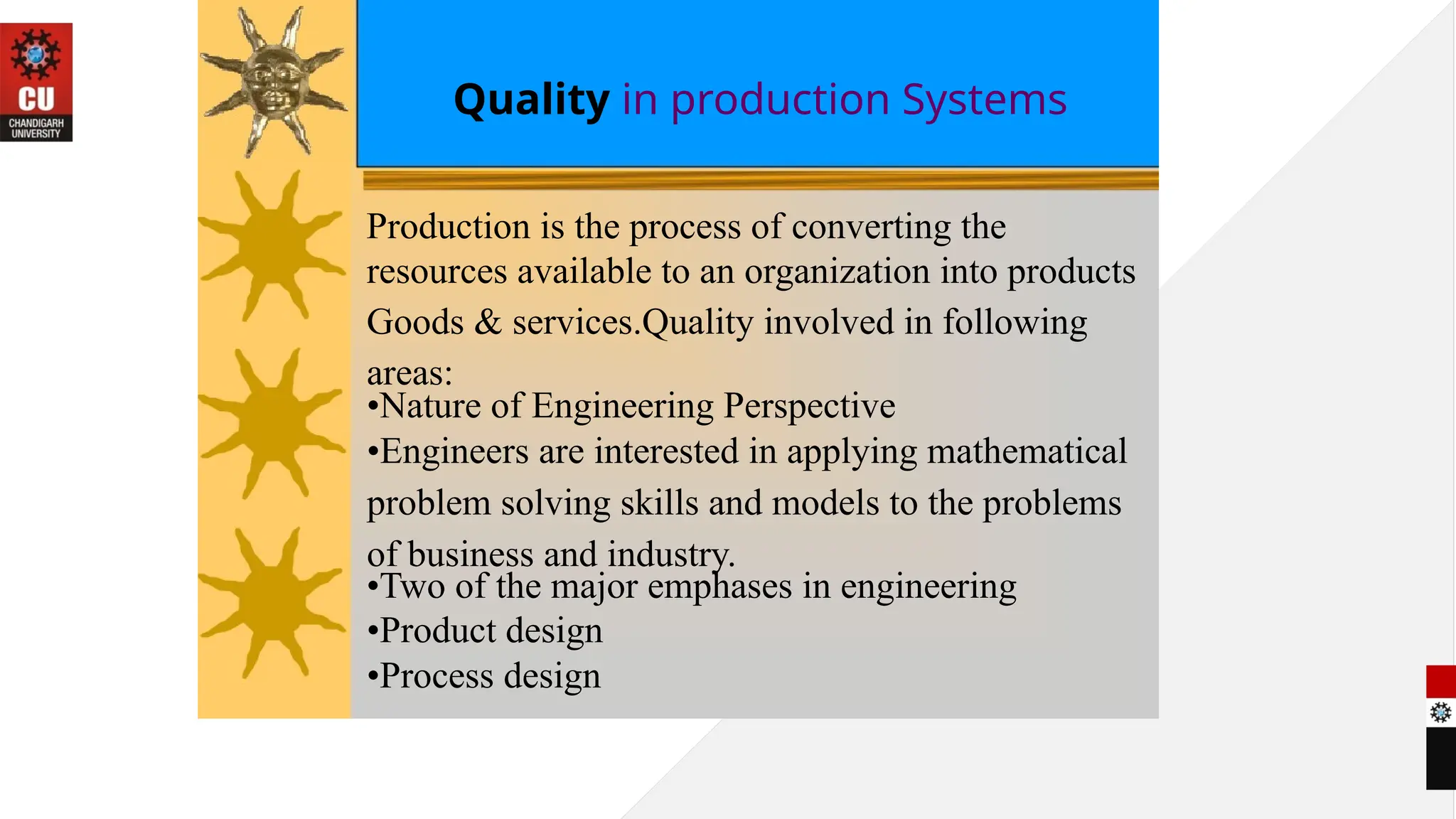 Quality in production Systems
Production is the process of converting the
resources available to an organization into products
Goods & services.Quality involved in following
areas:
•Nature of Engineering Perspective
•Engineers are interested in applying mathematical
problem solving skills and models to the problems
of business and industry.
•Two of the major emphases in engineering
•Product design
•Process design
 