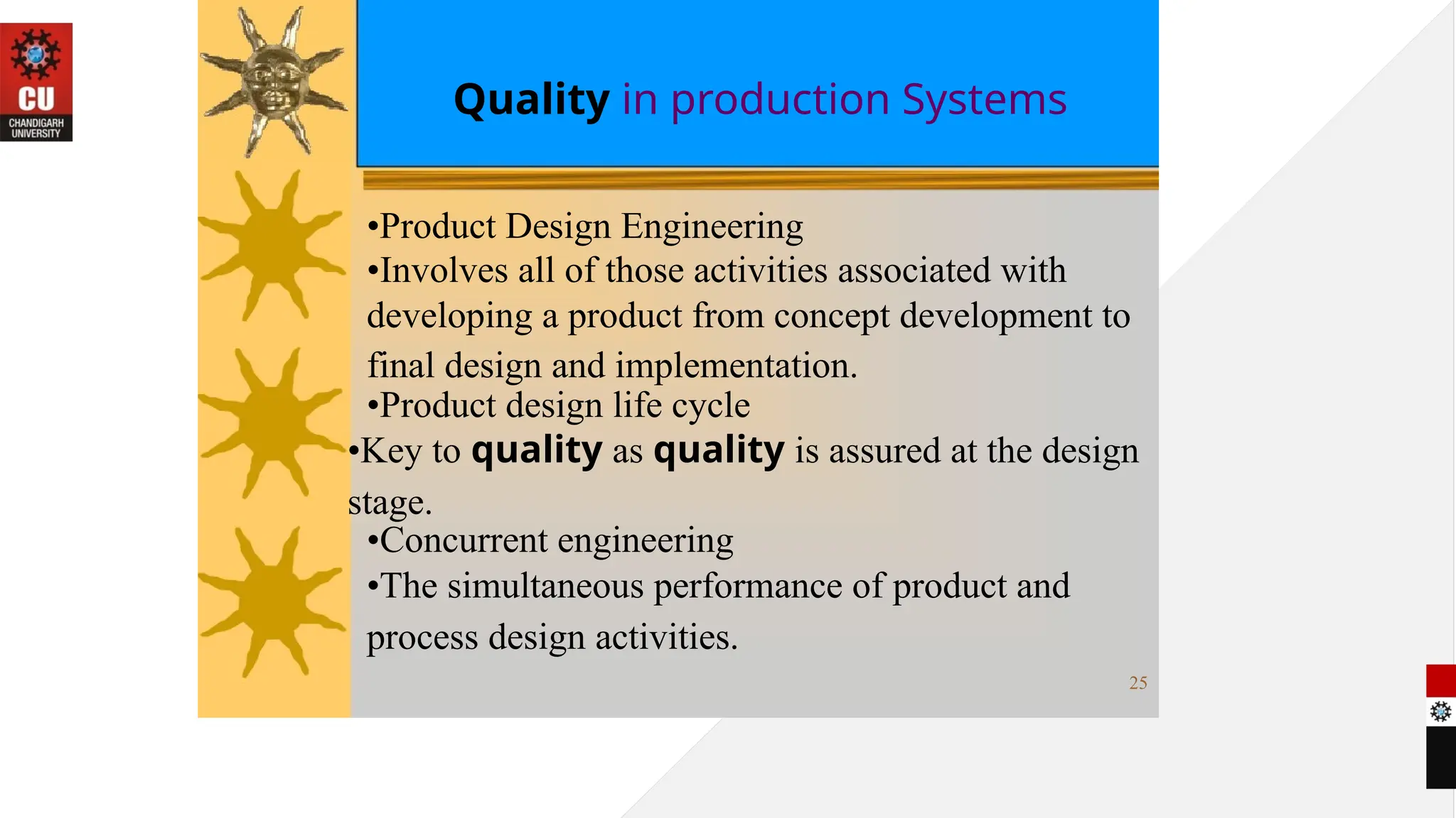 Quality in production Systems
•Product Design Engineering
•Involves all of those activities associated with
developing a product from concept development to
final design and implementation.
•Product design life cycle
•Key to quality as quality is assured at the design
stage.
•Concurrent engineering
•The simultaneous performance of product and
process design activities.
25
 