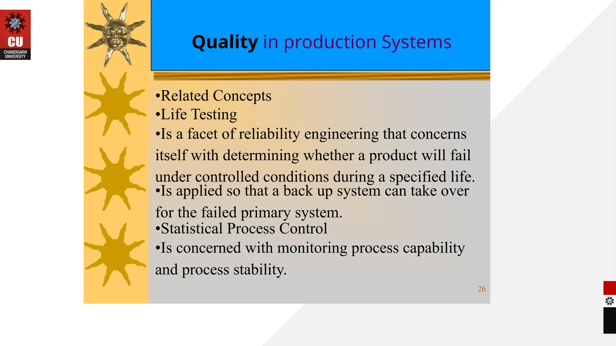 Quality in production Systems
•Related Concepts
•Life Testing
•Is a facet of reliability engineering that concerns
itself with determining whether a product will fail
under controlled conditions during a specified life.
•Is applied so that a back up system can take over
for the failed primary system.
•Statistical Process Control
•Is concerned with monitoring process capability
and process stability.
26
 