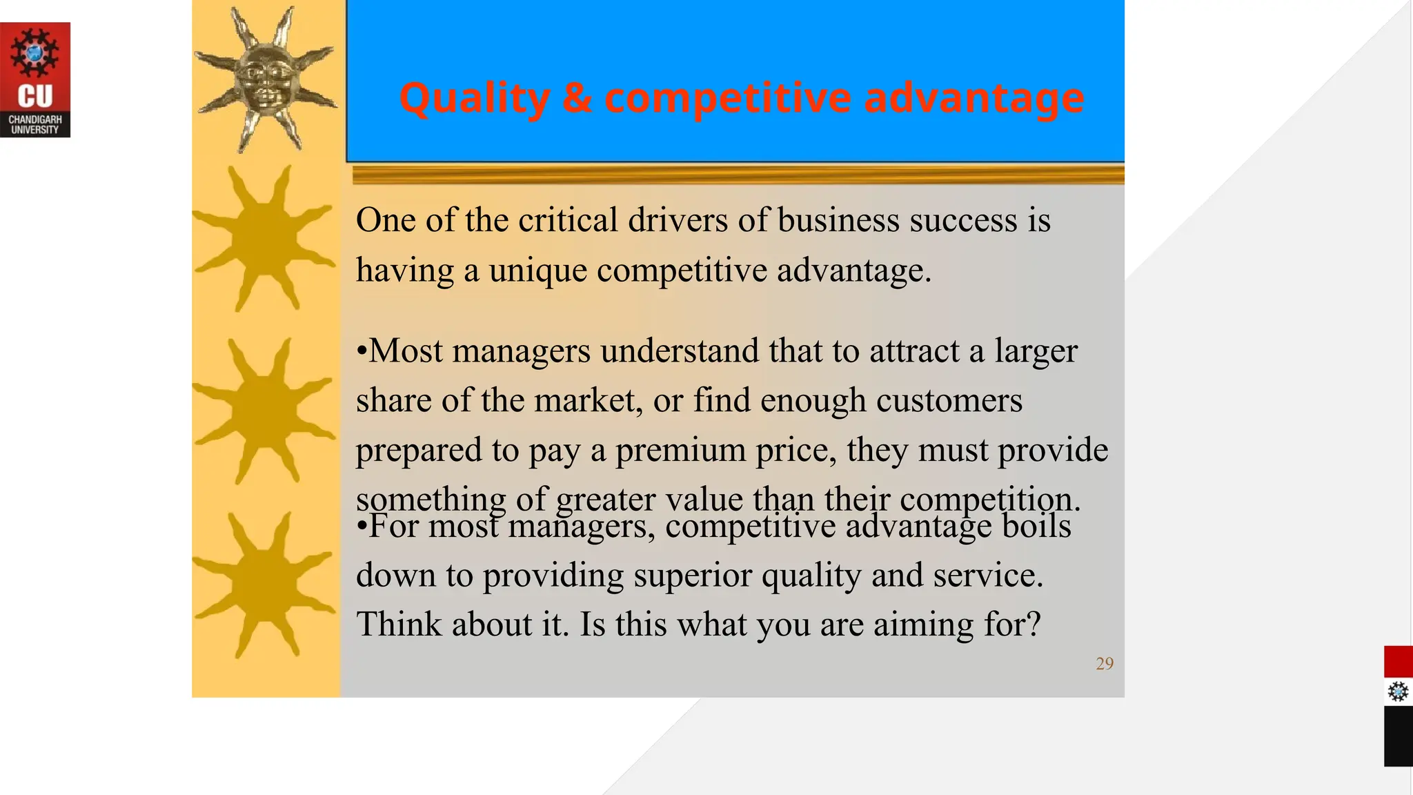 Quality & competitive advantage
One of the critical drivers of business success is
having a unique competitive advantage.
•Most managers understand that to attract a larger
share of the market, or find enough customers
prepared to pay a premium price, they must provide
something of greater value than their competition.
•For most managers, competitive advantage boils
down to providing superior quality and service.
Think about it. Is this what you are aiming for?
29
 
