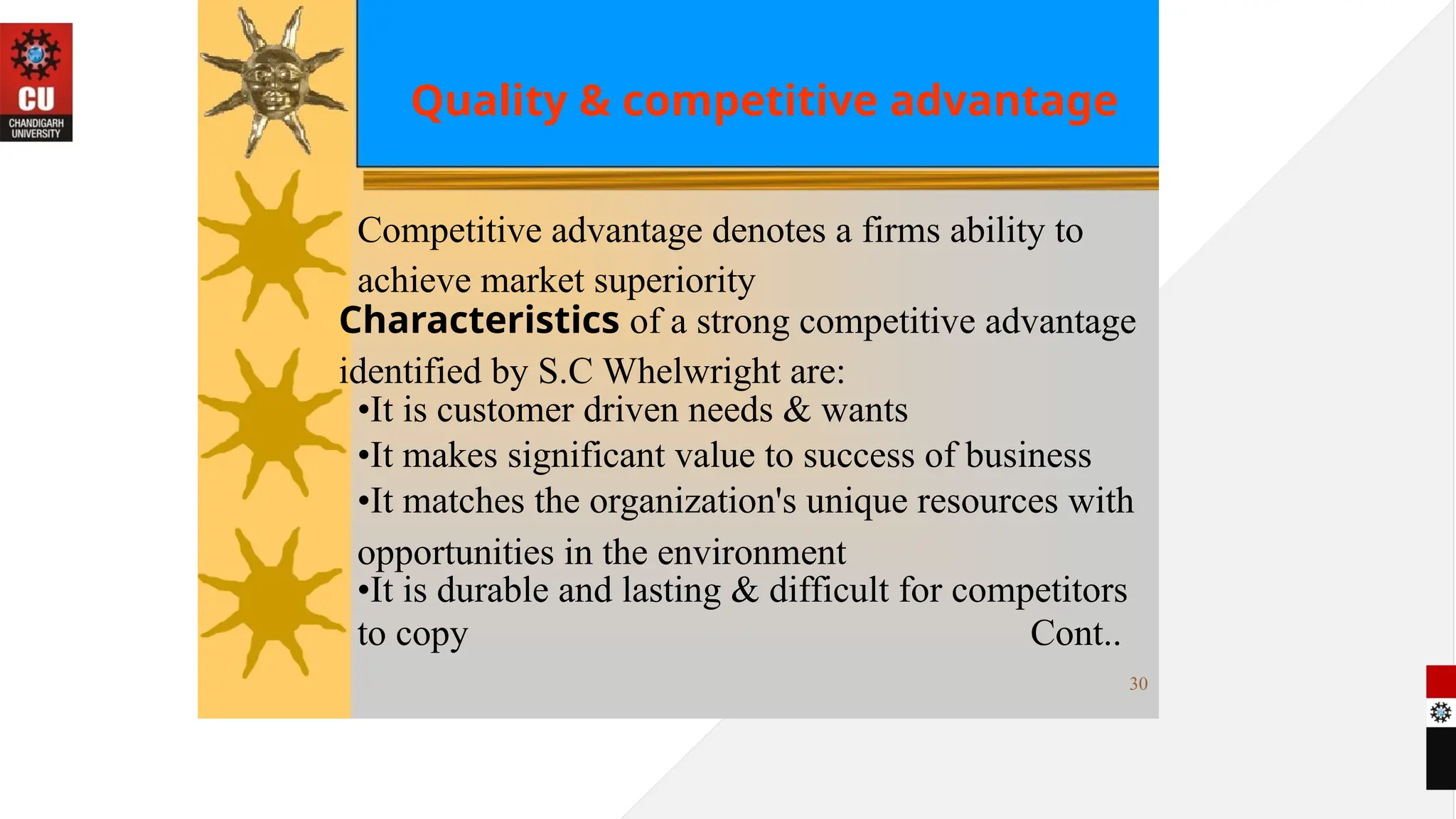 Quality & competitive advantage
Competitive advantage denotes a firms ability to
achieve market superiority
Characteristics of a strong competitive advantage
identified by S.C Whelwright are:
•It is customer driven needs & wants
•It makes significant value to success of business
•It matches the organization's unique resources with
opportunities in the environment
•It is durable and lasting & difficult for competitors
to copy Cont..
30
 