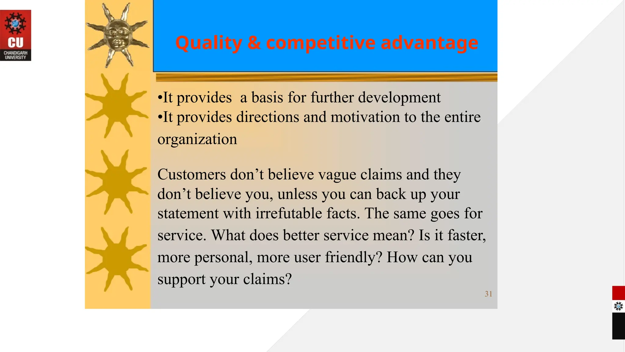 Quality & competitive advantage
•It provides a basis for further development
•It provides directions and motivation to the entire
organization
Customers don’t believe vague claims and they
don’t believe you, unless you can back up your
statement with irrefutable facts. The same goes for
service. What does better service mean? Is it faster,
more personal, more user friendly? How can you
support your claims?
31
 