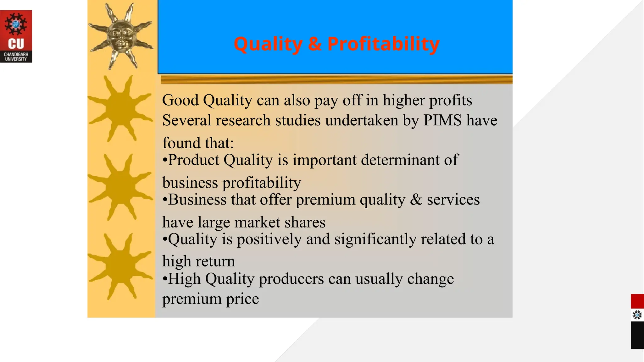 Quality & Profitability
Good Quality can also pay off in higher profits
Several research studies undertaken by PIMS have
found that:
•Product Quality is important determinant of
business profitability
•Business that offer premium quality & services
have large market shares
•Quality is positively and significantly related to a
high return
•High Quality producers can usually change
premium price
 