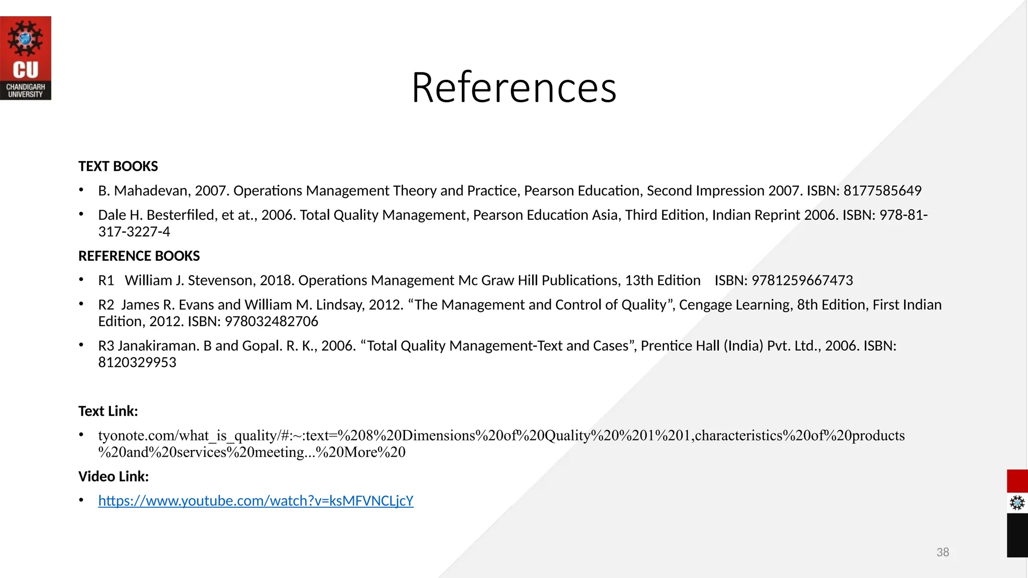 References
TEXT BOOKS
• B. Mahadevan, 2007. Operations Management Theory and Practice, Pearson Education, Second Impression 2007. ISBN: 8177585649
• Dale H. Besterfiled, et at., 2006. Total Quality Management, Pearson Education Asia, Third Edition, Indian Reprint 2006. ISBN: 978-81-
317-3227-4
REFERENCE BOOKS
• R1 William J. Stevenson, 2018. Operations Management Mc Graw Hill Publications, 13th Edition ISBN: 9781259667473
• R2 James R. Evans and William M. Lindsay, 2012. “The Management and Control of Quality”, Cengage Learning, 8th Edition, First Indian
Edition, 2012. ISBN: 978032482706
• R3 Janakiraman. B and Gopal. R. K., 2006. “Total Quality Management-Text and Cases”, Prentice Hall (India) Pvt. Ltd., 2006. ISBN:
8120329953
Text Link:
• tyonote.com/what_is_quality/#:~:text=%208%20Dimensions%20of%20Quality%20%201%201,characteristics%20of%20products
%20and%20services%20meeting...%20More%20
Video Link:
• https://www.youtube.com/watch?v=ksMFVNCLjcY
38
 
