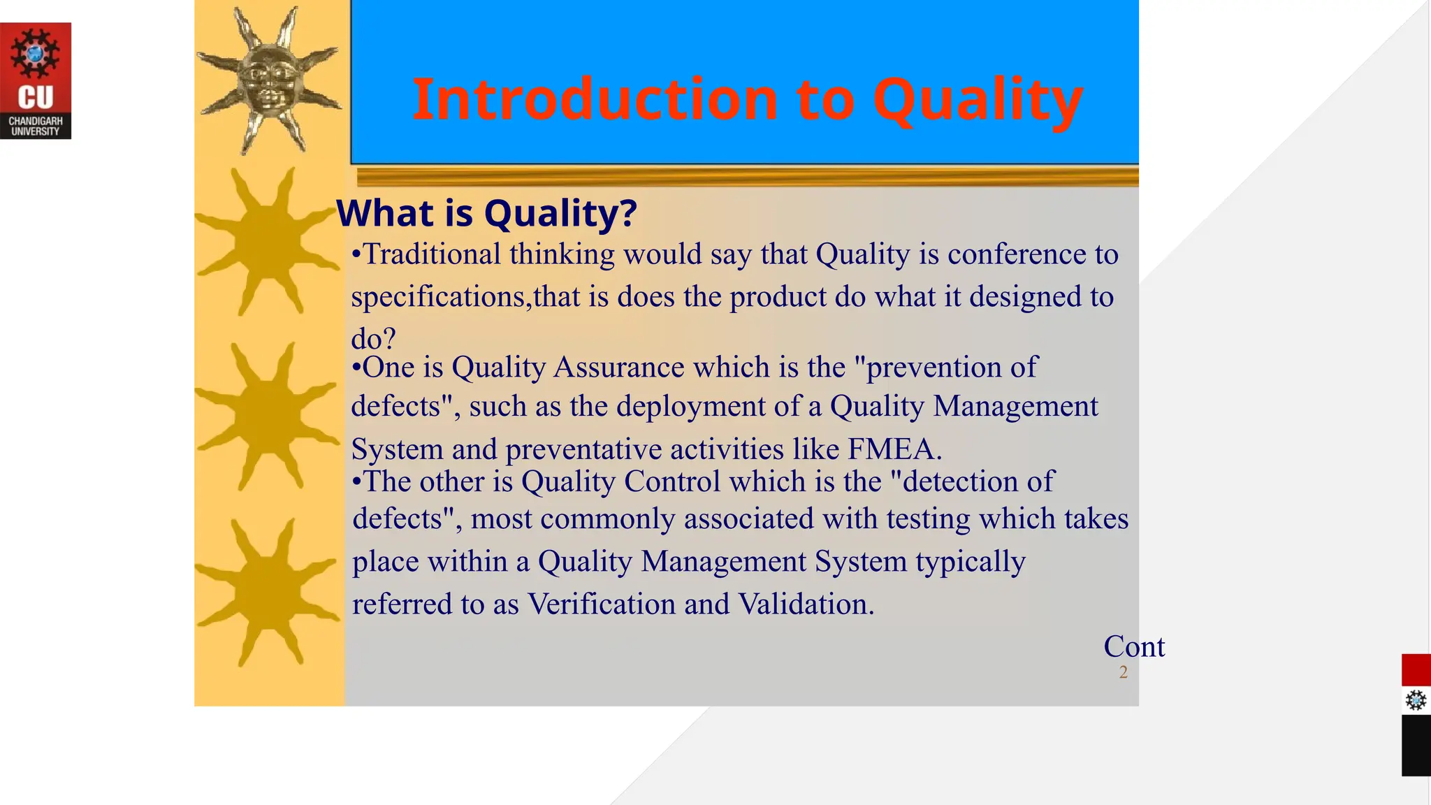 Introduction to Quality
What is Quality?
•Traditional thinking would say that Quality is conference to
specifications,that is does the product do what it designed to
do?
•One is Quality Assurance which is the "prevention of
defects", such as the deployment of a Quality Management
System and preventative activities like FMEA.
•The other is Quality Control which is the "detection of
defects", most commonly associated with testing which takes
place within a Quality Management System typically
referred to as Verification and Validation.
Cont
2
 