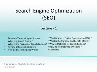 Search Engine Optimization
(SEO)
Lecture - 1
• Review of Search Engine Startup
• What is a Search Engine?
• What is the Purpose of Search Engines?
• Review of Search Engine Era
• How do Search Engines Work?
“It is a dangerous thing to think we know everything.”
-Jack Kuehler
•What is Search Engine Optimization (SEO)?
•What is the Purpose and Benefit of SEO?
•Why to Optimize for Search Engines?
•How do we Optimize a Website?
•Summary
 