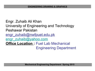 Engr. Zuhaib Ali Khan
University of Engineering and Technology
Peshawar Pakistan
engr_zuhaib@nwfpuet.edu.pk
engr_zuhaib@yahoo.com
Office Location : Fuel Lab Mechanical
Engineering Department
Mechanical Engineering Department Spring 2015
ENGINEERING DRAWING & GRAPHICS
 