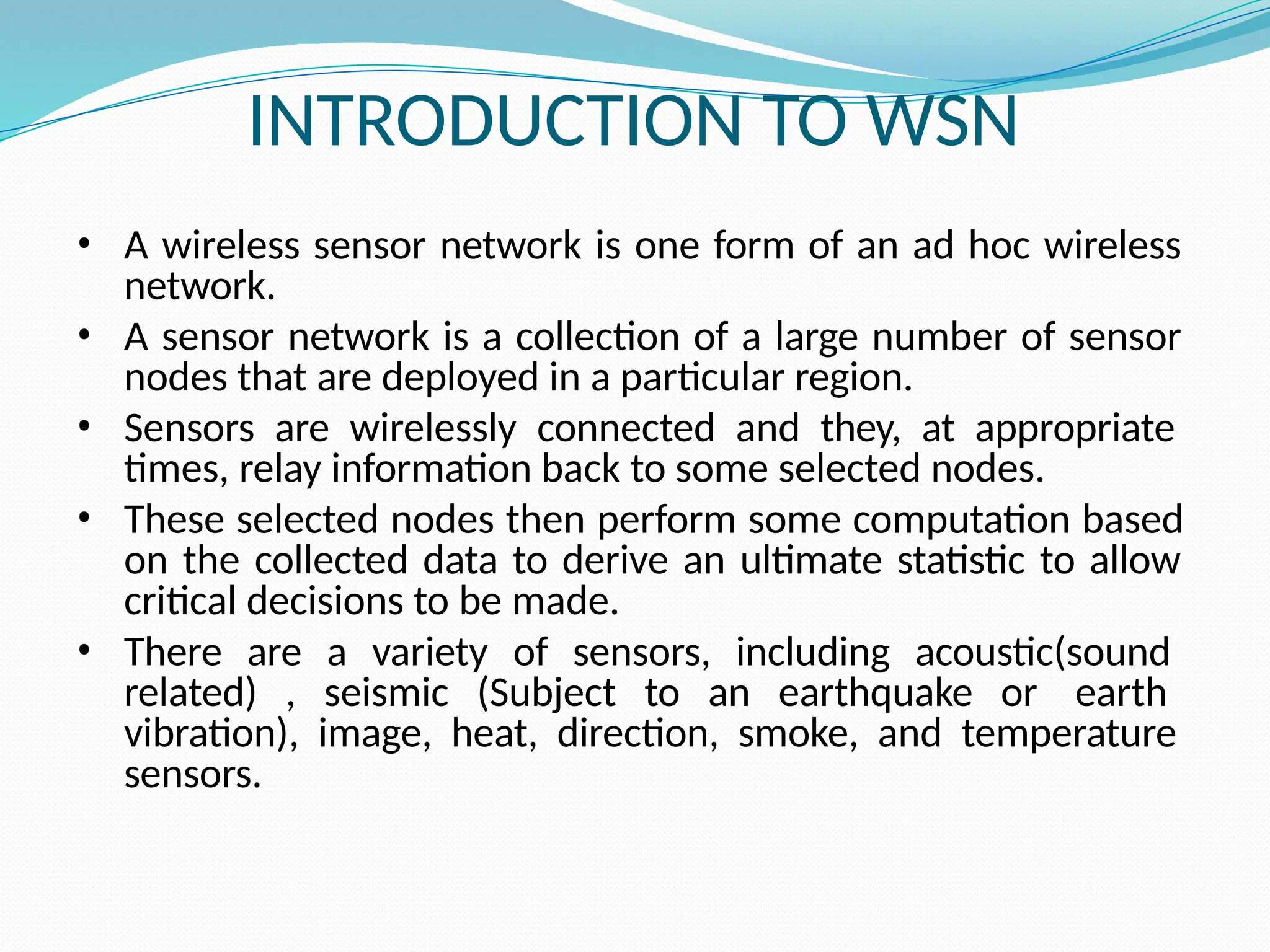INTRODUCTION TO WSN • A wireless sensor network is one form of an ad hoc wireless network. • A sensor network is a collection of a large number of sensor nodes that are deployed in a particular region. • Sensors are wirelessly connected and they, at appropriate times, relay information back to some selected nodes. • These selected nodes then perform some computation based on the collected data to derive an ultimate statistic to allow critical decisions to be made. • There are a variety of sensors, including acoustic(sound related) , seismic (Subject to an earthquake or earth vibration), image, heat, direction, smoke, and temperature sensors. 