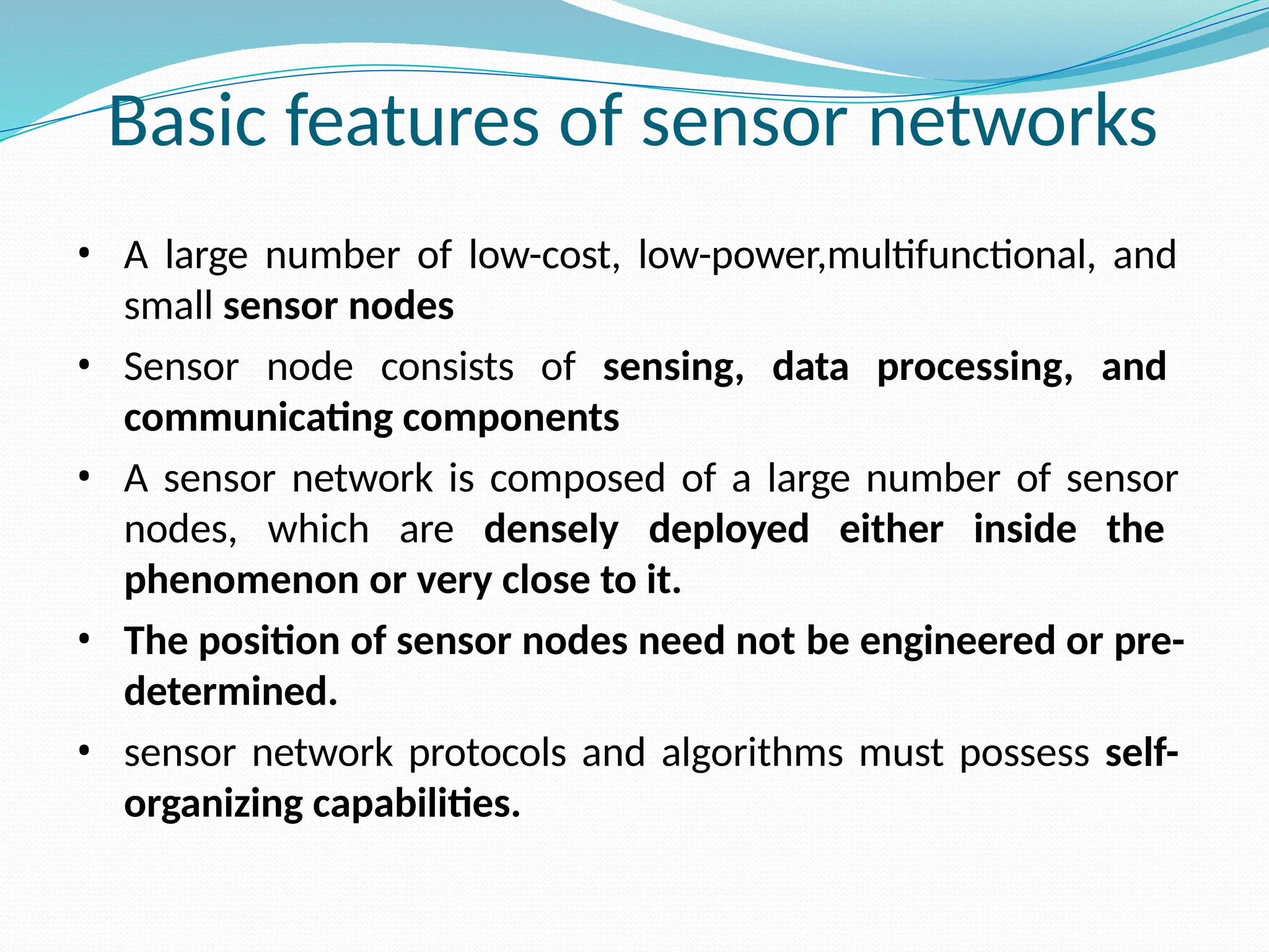 Basic features of sensor networks • A large number of low-cost, low-power,multifunctional, and small sensor nodes • Sensor node consists of sensing, data processing, and communicating components • A sensor network is composed of a large number of sensor nodes, which are densely deployed either inside the phenomenon or very close to it. • The position of sensor nodes need not be engineered or pre- determined. • sensor network protocols and algorithms must possess self- organizing capabilities. 
