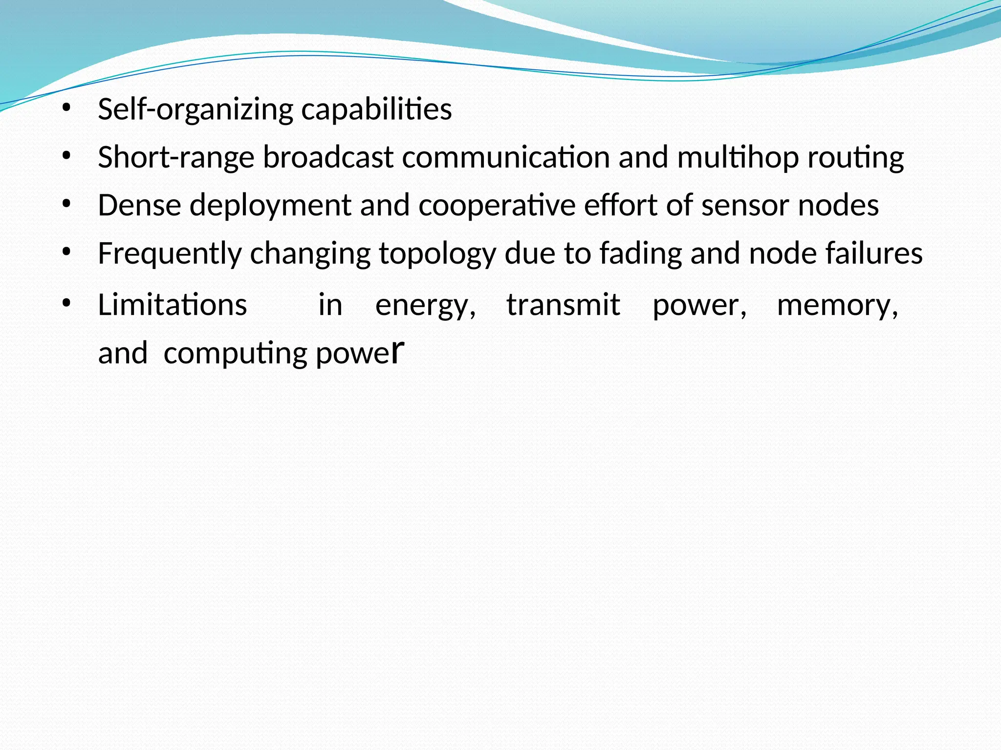 • Self-organizing capabilities • Short-range broadcast communication and multihop routing • Dense deployment and cooperative effort of sensor nodes • Frequently changing topology due to fading and node failures • Limitations in energy, transmit power, memory, and computing power 