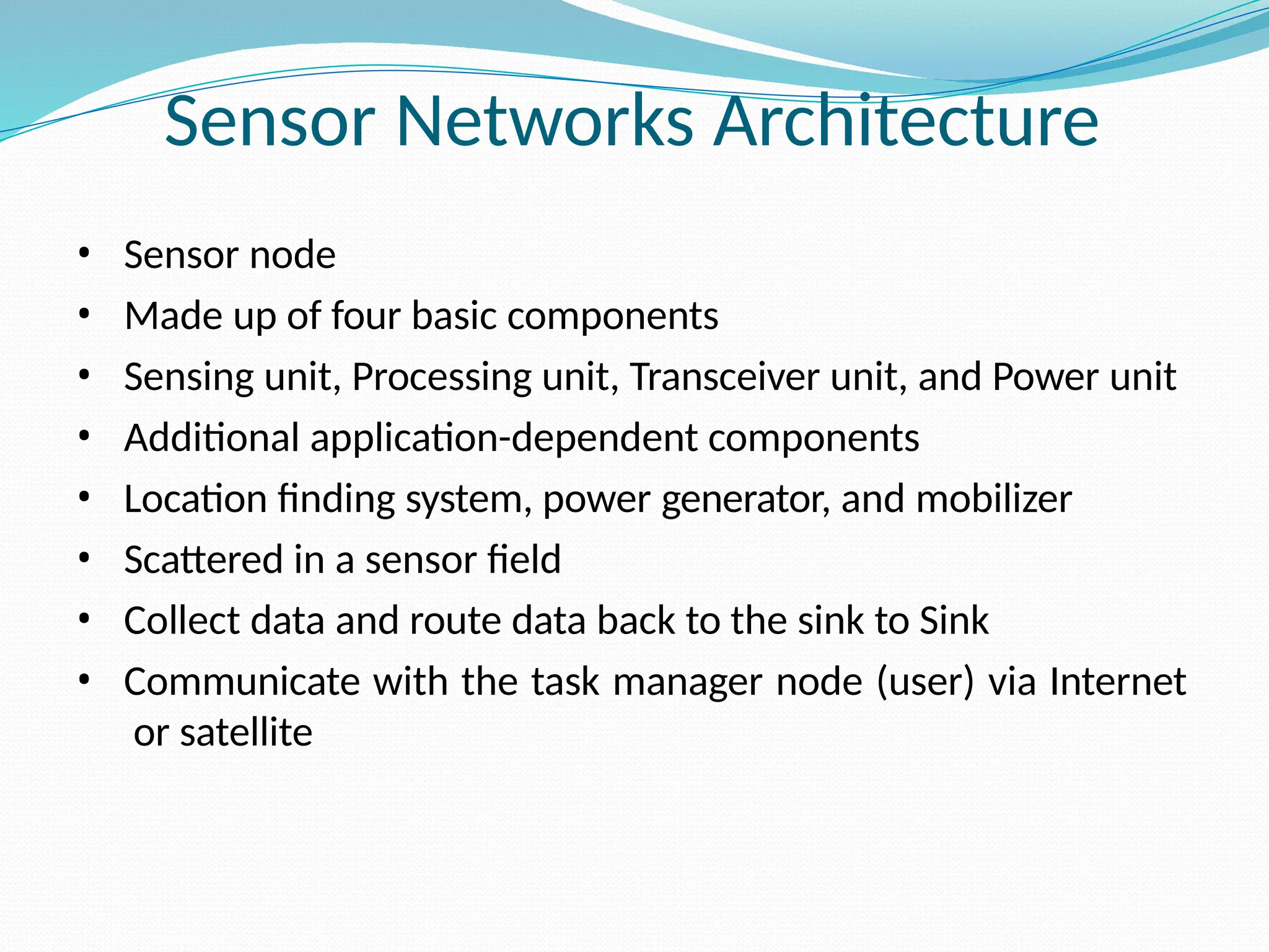 Sensor Networks Architecture • Sensor node • Made up of four basic components • Sensing unit, Processing unit, Transceiver unit, and Power unit • Additional application-dependent components • Location finding system, power generator, and mobilizer • Scattered in a sensor field • Collect data and route data back to the sink to Sink • Communicate with the task manager node (user) via Internet or satellite 