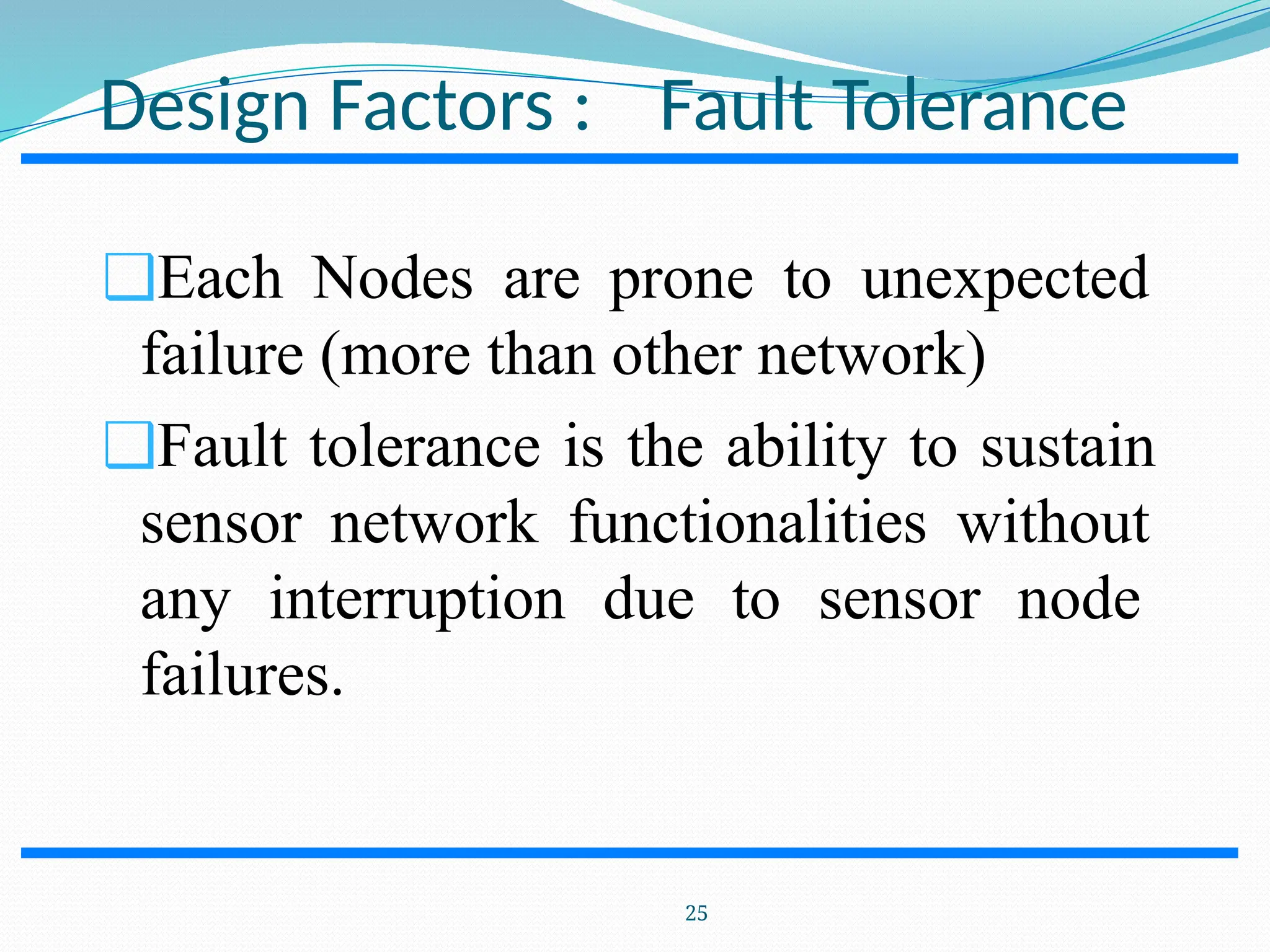 Design Factors : Fault Tolerance ❑Each Nodes are prone to unexpected failure (more than other network) ❑Fault tolerance is the ability to sustain sensor network functionalities without any interruption due to sensor node failures. 25 