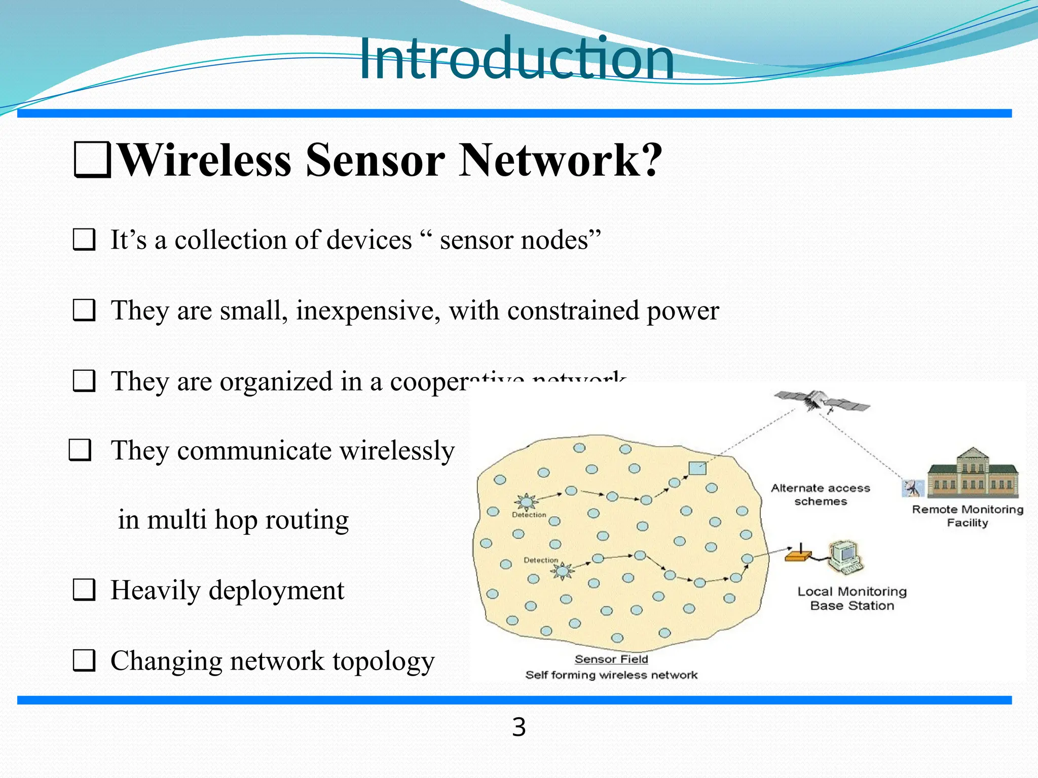 Introduction ❑Wireless Sensor Network? ❑ It’s a collection of devices “ sensor nodes” ❑ They are small, inexpensive, with constrained power ❑ They are organized in a cooperative network ❑ They communicate wirelessly in multi hop routing ❑ Heavily deployment ❑ Changing network topology 3 