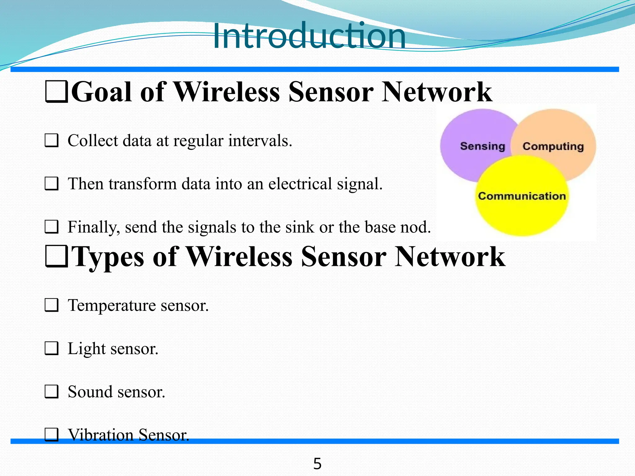 Introduction ❑Goal of Wireless Sensor Network ❑ Collect data at regular intervals. ❑ Then transform data into an electrical signal. ❑ Finally, send the signals to the sink or the base nod. ❑Types of Wireless Sensor Network ❑ Temperature sensor. ❑ Light sensor. ❑ Sound sensor. ❑ Vibration Sensor. 5 