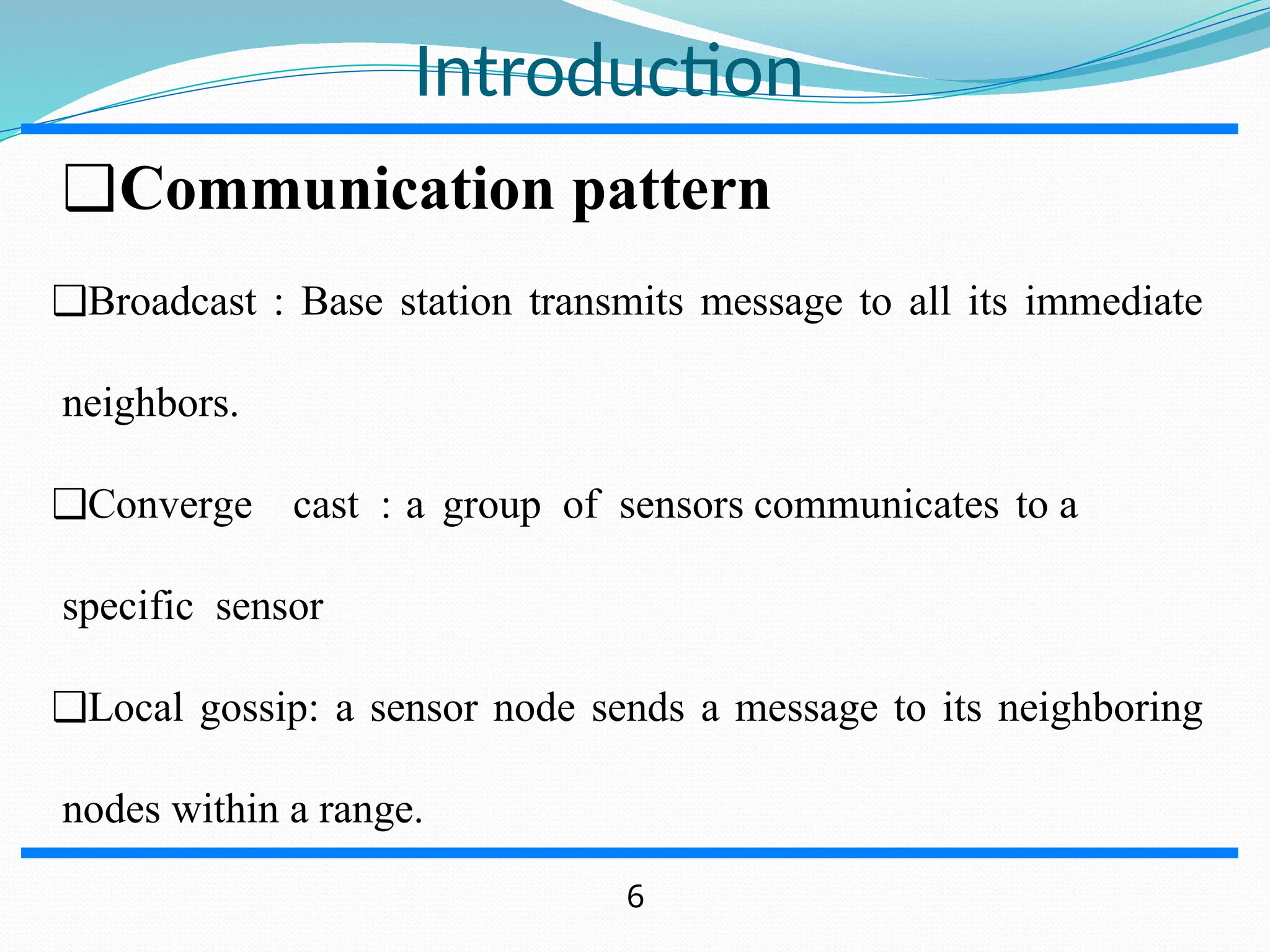 Introduction ❑Communication pattern ❑Broadcast : Base station transmits message to all its immediate neighbors. ❑Converge cast : a group of sensors communicates to a specific sensor ❑Local gossip: a sensor node sends a message to its neighboring nodes within a range. 6 