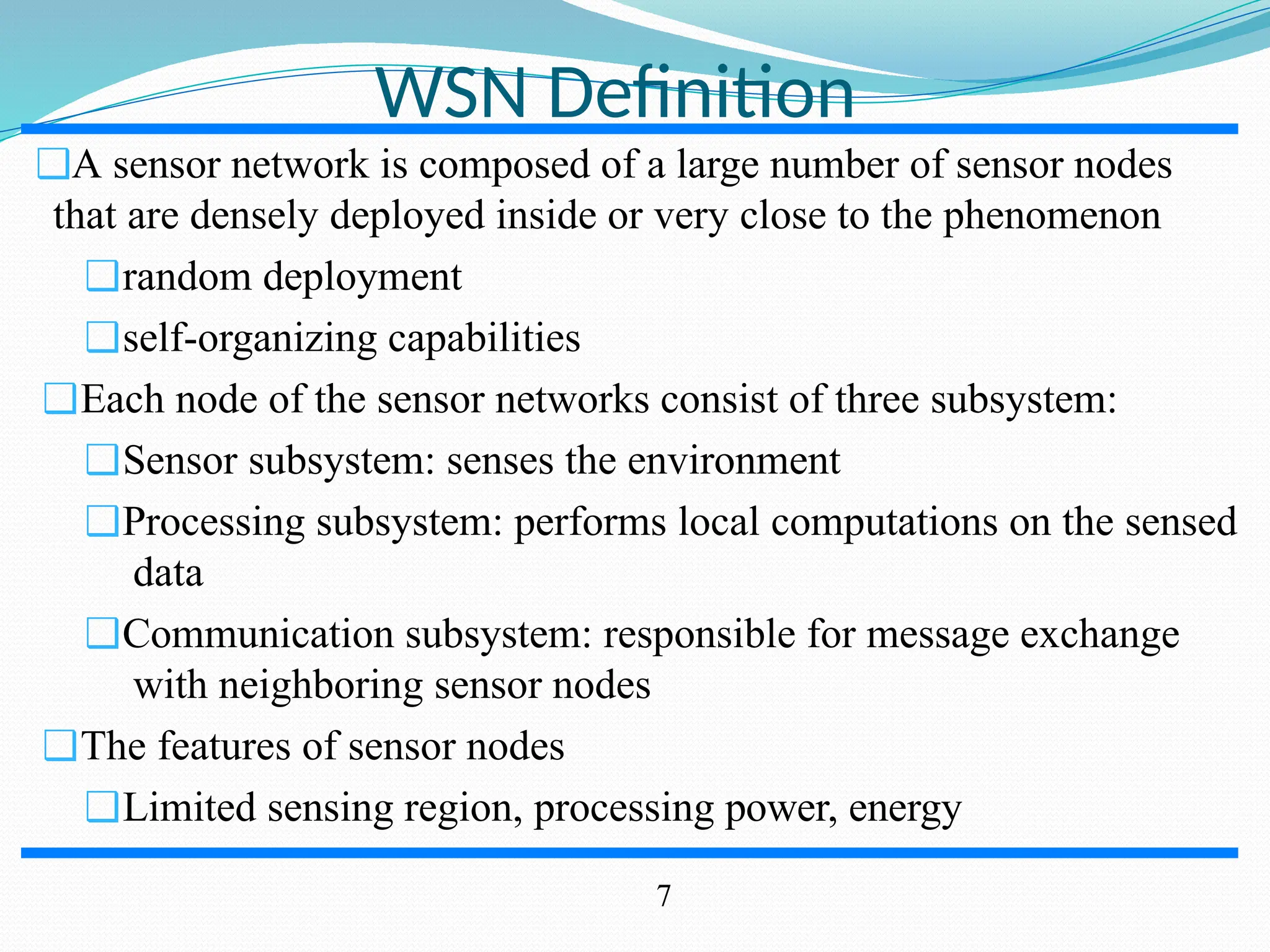 WSN Definition ❑A sensor network is composed of a large number of sensor nodes that are densely deployed inside or very close to the phenomenon ❑random deployment ❑self-organizing capabilities ❑Each node of the sensor networks consist of three subsystem: ❑Sensor subsystem: senses the environment ❑Processing subsystem: performs local computations on the sensed data ❑Communication subsystem: responsible for message exchange with neighboring sensor nodes ❑The features of sensor nodes ❑Limited sensing region, processing power, energy 7 
