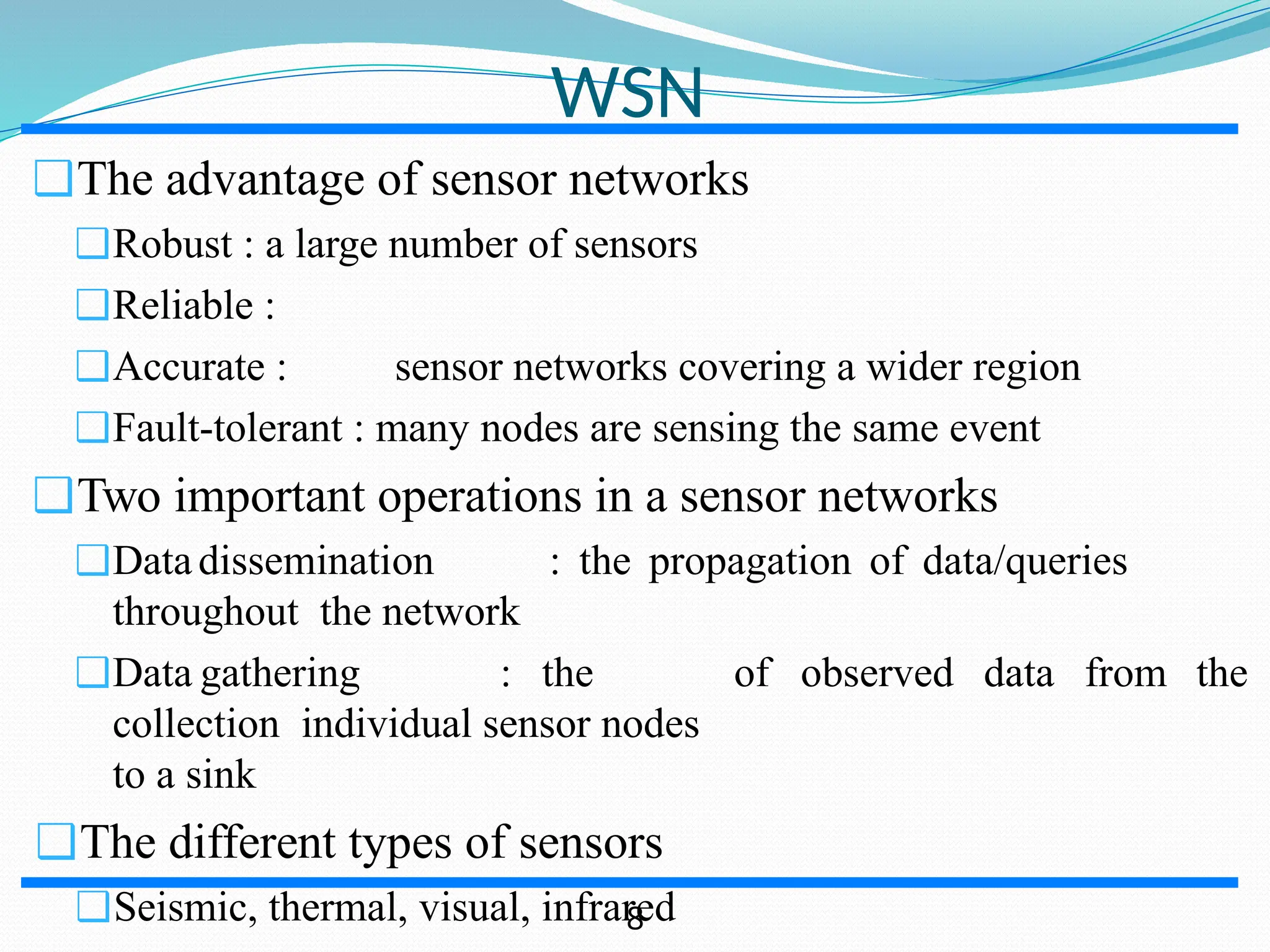 ❑The advantage of sensor networks ❑Robust : a large number of sensors ❑Reliable : ❑Accurate : sensor networks covering a wider region ❑Fault-tolerant : many nodes are sensing the same event ❑Two important operations in a sensor networks ❑Datadissemination : the propagation of data/queries throughout the network ❑Data gathering : the collection individual sensor nodes to a sink ❑The different types of sensors ❑Seismic, thermal, visual, infrared of observed data from the WSN 8 