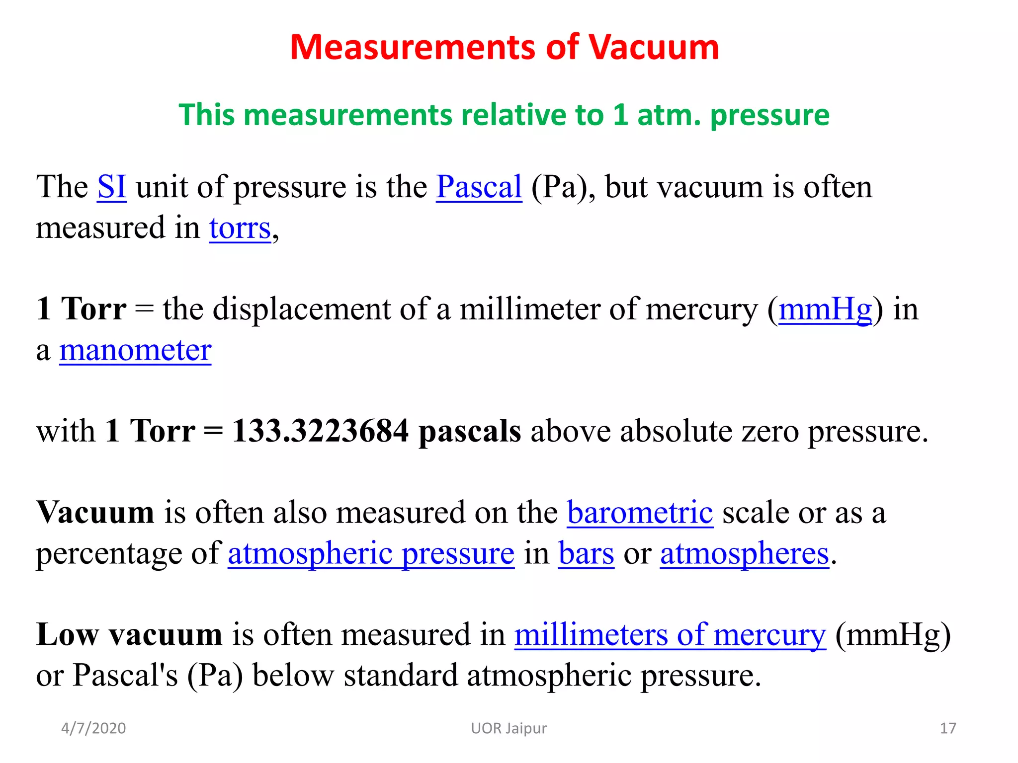 Measurements of Vacuum
This measurements relative to 1 atm. pressure
The SI unit of pressure is the Pascal (Pa), but vacuum is often
measured in torrs,
1 Torr = the displacement of a millimeter of mercury (mmHg) in
a manometer
with 1 Torr = 133.3223684 pascals above absolute zero pressure.
Vacuum is often also measured on the barometric scale or as a
percentage of atmospheric pressure in bars or atmospheres.
Low vacuum is often measured in millimeters of mercury (mmHg)
or Pascal's (Pa) below standard atmospheric pressure.
4/7/2020 17UOR Jaipur
 