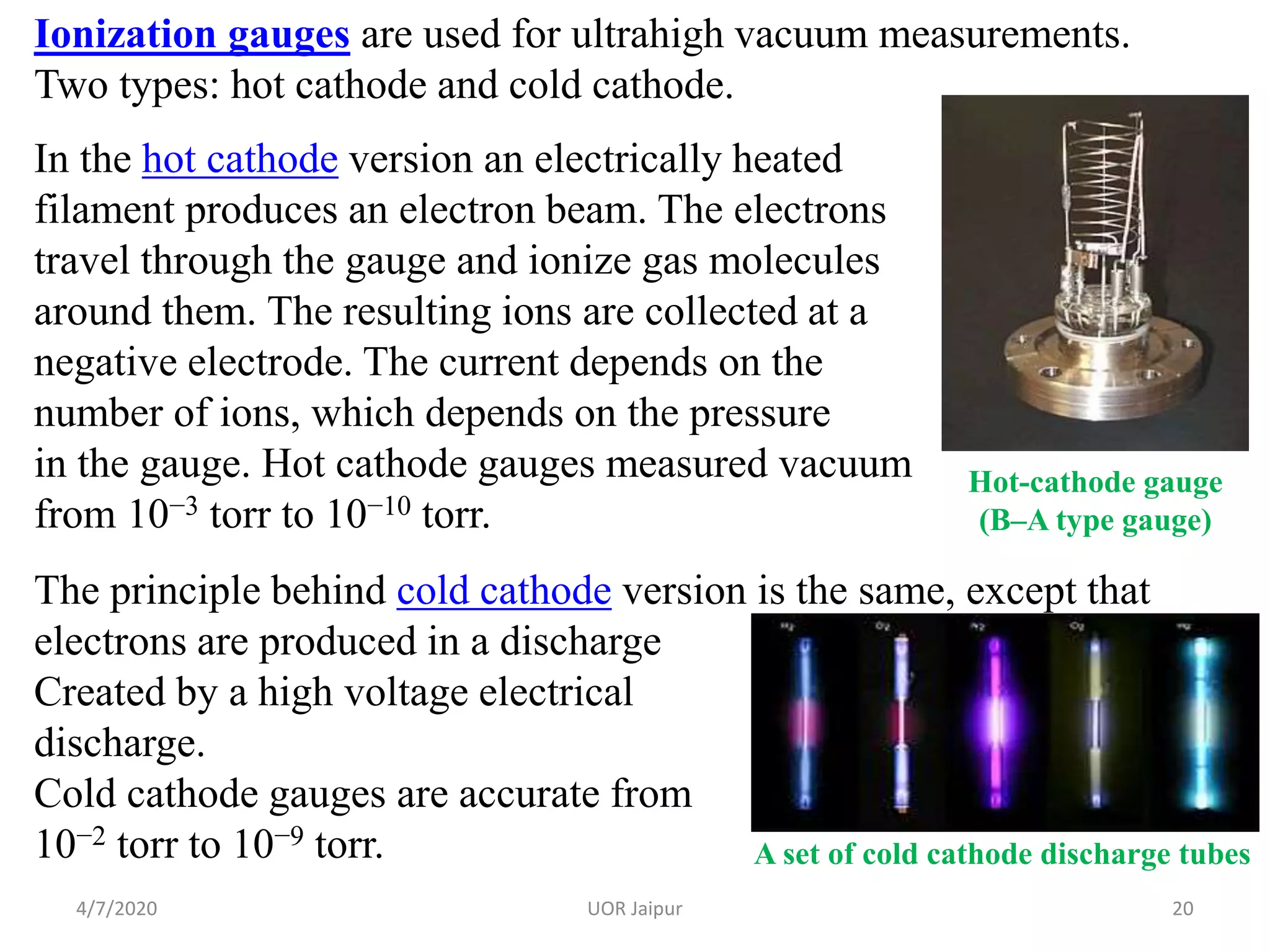 Ionization gauges are used for ultrahigh vacuum measurements.
Two types: hot cathode and cold cathode.
In the hot cathode version an electrically heated
filament produces an electron beam. The electrons
travel through the gauge and ionize gas molecules
around them. The resulting ions are collected at a
negative electrode. The current depends on the
number of ions, which depends on the pressure
in the gauge. Hot cathode gauges measured vacuum
from 10−3 torr to 10−10 torr.
The principle behind cold cathode version is the same, except that
electrons are produced in a discharge
Created by a high voltage electrical
discharge.
Cold cathode gauges are accurate from
10−2 torr to 10−9 torr.
Hot-cathode gauge
(B–A type gauge)
A set of cold cathode discharge tubes
4/7/2020 20UOR Jaipur
 
