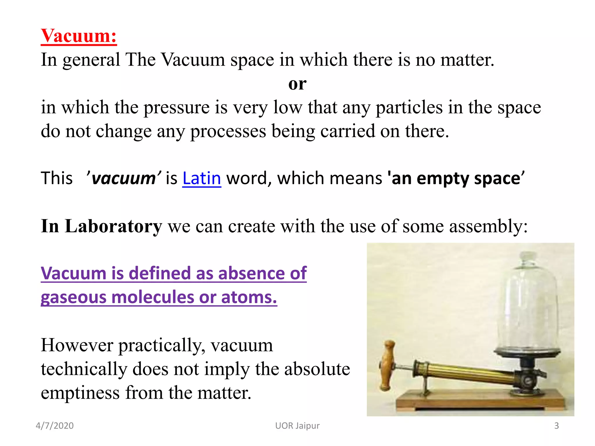 Vacuum:
In general The Vacuum space in which there is no matter.
or
in which the pressure is very low that any particles in the space
do not change any processes being carried on there.
This ’vacuum’ is Latin word, which means 'an empty space’
In Laboratory we can create with the use of some assembly:
Vacuum is defined as absence of
gaseous molecules or atoms.
However practically, vacuum
technically does not imply the absolute
emptiness from the matter.
4/7/2020 3UOR Jaipur
 