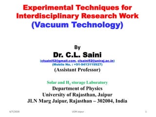 Experimental Techniques for
Interdisciplinary Research Work
(Vacuum Technology)
By
Dr. C.L. Saini
(clsaini52@gmail.com, clsaini52@uniraj.ac.in)
(Mobile No. : +91-9413119927)
(Assistant Professor)
Solar and H2 storage Laboratory
Department of Physics
University of Rajasthan, Jaipur
JLN Marg Jaipur, Rajasthan – 302004, India
4/7/2020 1UOR Jaipur
 