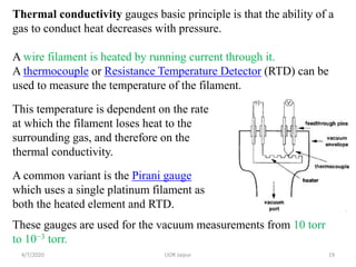 Thermal conductivity gauges basic principle is that the ability of a
gas to conduct heat decreases with pressure.
A wire filament is heated by running current through it.
A thermocouple or Resistance Temperature Detector (RTD) can be
used to measure the temperature of the filament.
This temperature is dependent on the rate
at which the filament loses heat to the
surrounding gas, and therefore on the
thermal conductivity.
A common variant is the Pirani gauge
which uses a single platinum filament as
both the heated element and RTD.
These gauges are used for the vacuum measurements from 10 torr
to 10−3 torr.
4/7/2020 19UOR Jaipur
 