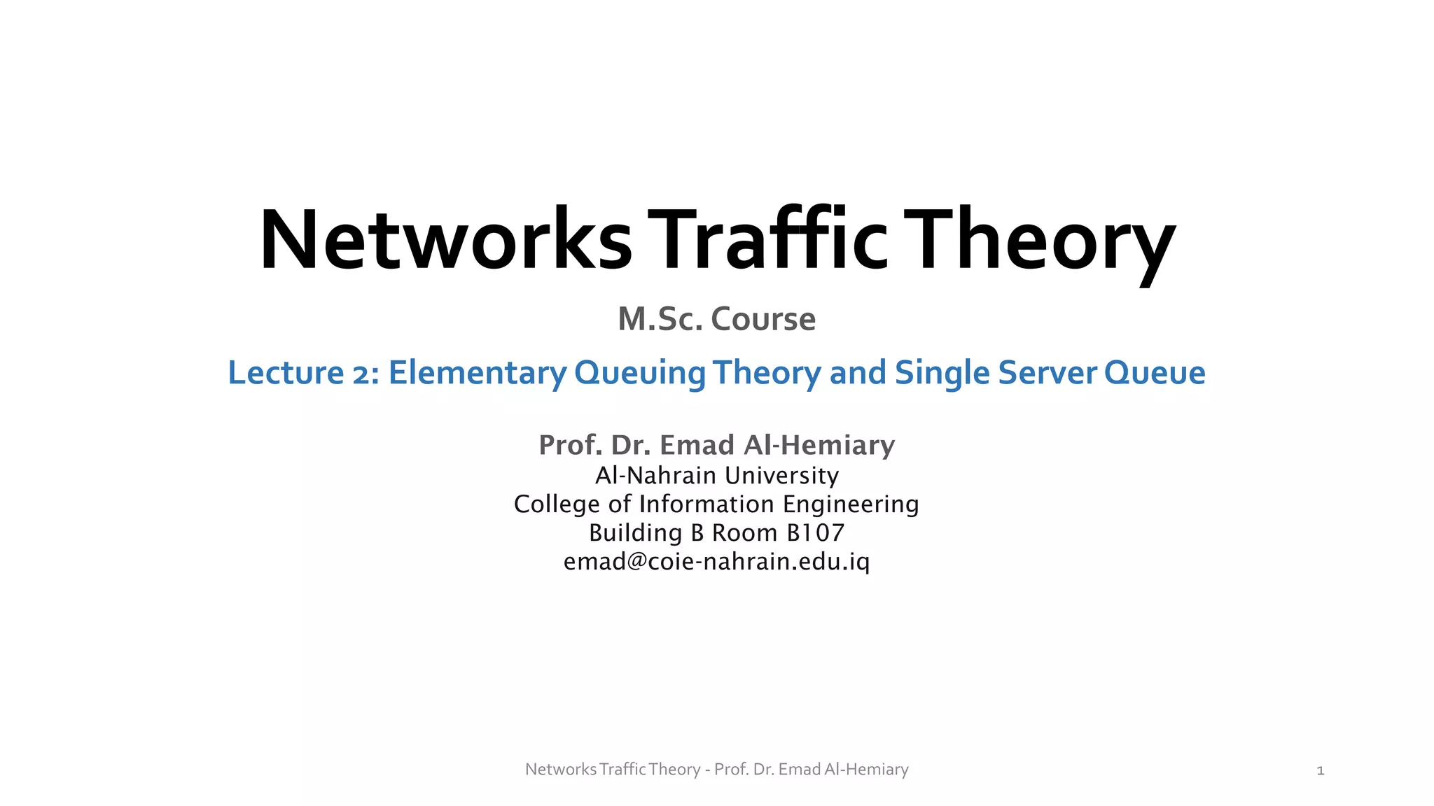 NetworksTrafficTheory
M.Sc. Course
Lecture 2: Elementary QueuingTheory and Single Server Queue
Prof. Dr. Emad Al-Hemiary
Al-Nahrain University
College of Information Engineering
Building B Room B107
emad@coie-nahrain.edu.iq
NetworksTrafficTheory - Prof. Dr. Emad Al-Hemiary 1
 