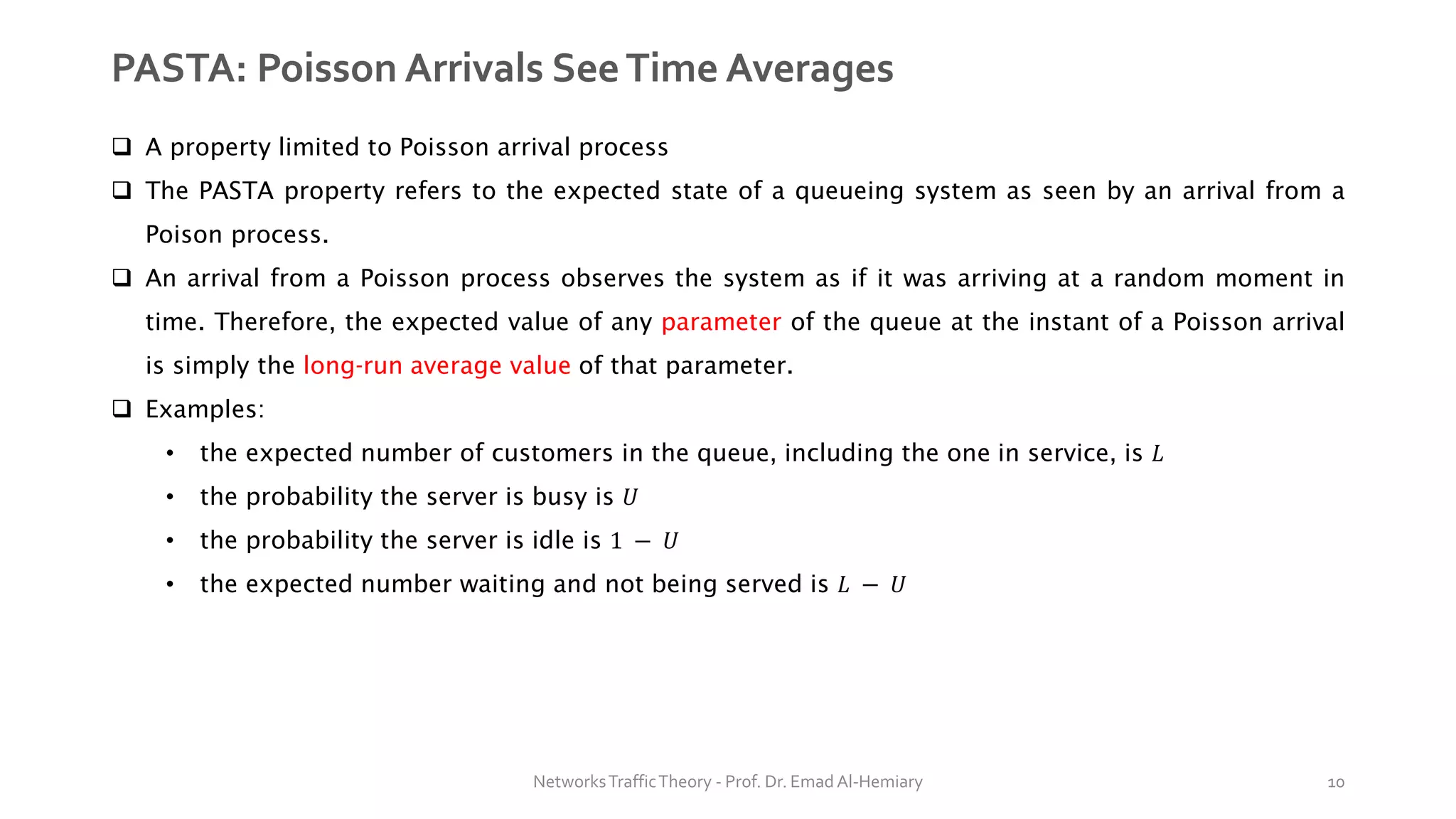 PASTA: Poisson Arrivals SeeTime Averages
❑ A property limited to Poisson arrival process
❑ The PASTA property refers to the expected state of a queueing system as seen by an arrival from a
Poison process.
❑ An arrival from a Poisson process observes the system as if it was arriving at a random moment in
time. Therefore, the expected value of any parameter of the queue at the instant of a Poisson arrival
is simply the long-run average value of that parameter.
❑ Examples:
• the expected number of customers in the queue, including the one in service, is 𝐿
• the probability the server is busy is 𝑈
• the probability the server is idle is 1 − 𝑈
• the expected number waiting and not being served is 𝐿 − 𝑈
NetworksTrafficTheory - Prof. Dr. Emad Al-Hemiary 10
 