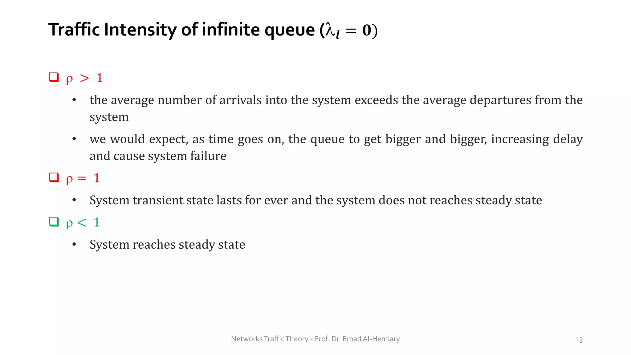 Traffic Intensity of infinite queue (𝒍 = 𝟎)
❑  > 1
• the average number of arrivals into the system exceeds the average departures from the
system
• we would expect, as time goes on, the queue to get bigger and bigger, increasing delay
and cause system failure
❑  = 1
• System transient state lasts for ever and the system does not reaches steady state
❑  < 1
• System reaches steady state
NetworksTrafficTheory - Prof. Dr. Emad Al-Hemiary 13
 