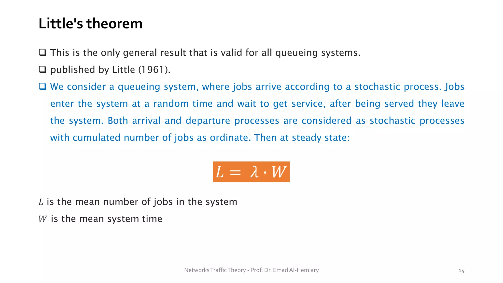 Little's theorem
❑ This is the only general result that is valid for all queueing systems.
❑ published by Little (1961).
❑ We consider a queueing system, where jobs arrive according to a stochastic process. Jobs
enter the system at a random time and wait to get service, after being served they leave
the system. Both arrival and departure processes are considered as stochastic processes
with cumulated number of jobs as ordinate. Then at steady state:
𝐿 = 𝜆 ∙ 𝑊
𝐿 is the mean number of jobs in the system
𝑊 is the mean system time
NetworksTrafficTheory - Prof. Dr. Emad Al-Hemiary 14
 