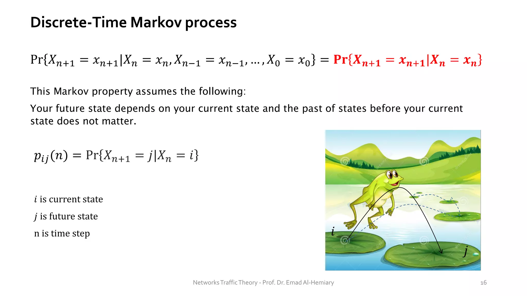 Discrete-Time Markov process
Pr 𝑋𝑛+1 = 𝑥𝑛+1|𝑋𝑛 = 𝑥𝑛, 𝑋𝑛−1 = 𝑥𝑛−1, … , 𝑋0 = 𝑥0 = 𝐏𝐫 𝑿𝒏+𝟏 = 𝒙𝒏+𝟏|𝑿𝒏 = 𝒙𝒏
This Markov property assumes the following:
Your future state depends on your current state and the past of states before your current
state does not matter.
𝑝𝑖𝑗(𝑛) = Pr 𝑋𝑛+1 = 𝑗|𝑋𝑛 = 𝑖
𝑖 is current state
𝑗 is future state
n is time step
NetworksTrafficTheory - Prof. Dr. Emad Al-Hemiary 16
𝑖
𝑗
 