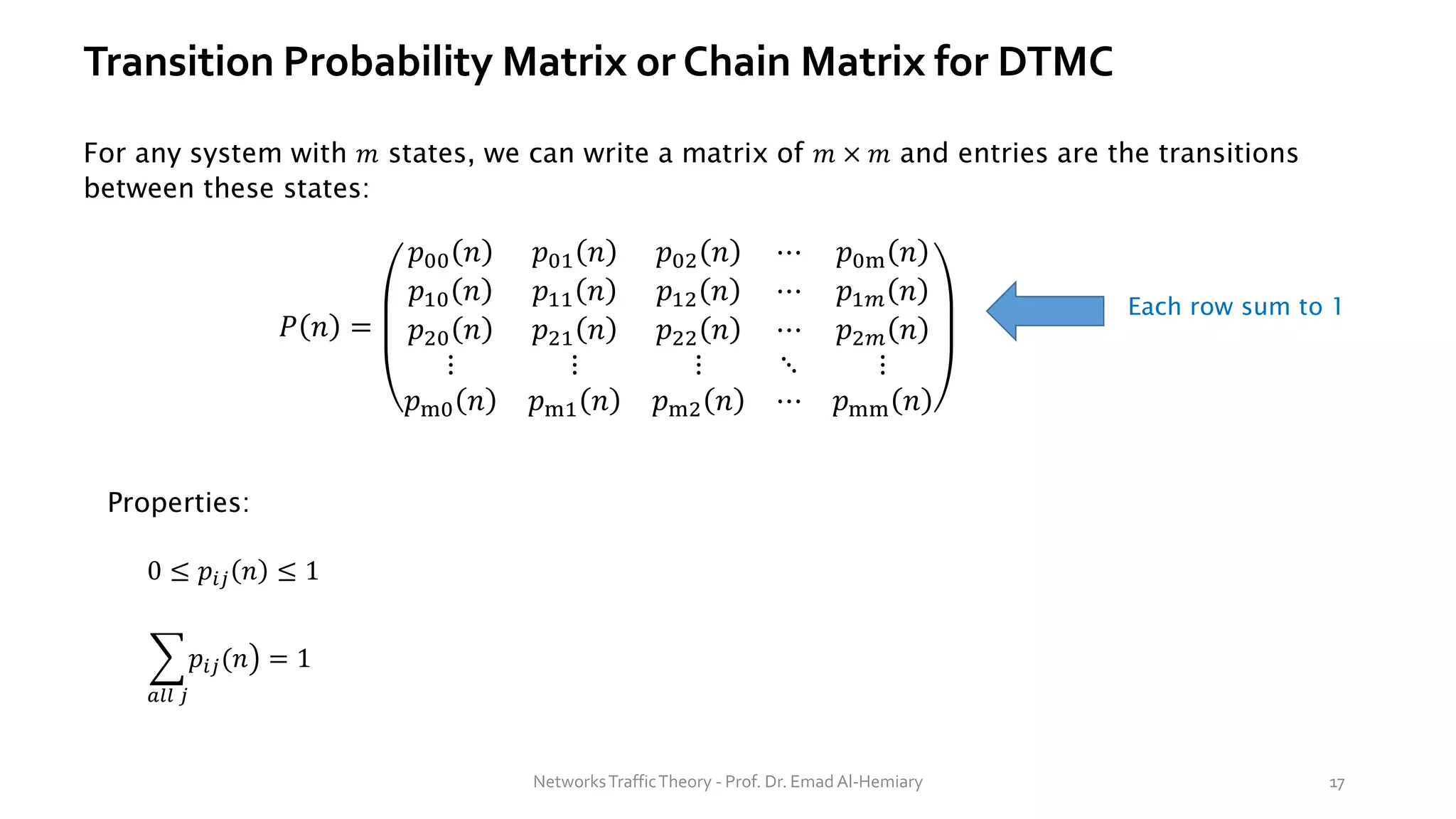 Transition Probability Matrix or Chain Matrix for DTMC
For any system with 𝑚 states, we can write a matrix of 𝑚 × 𝑚 and entries are the transitions
between these states:
0 ≤ 𝑝𝑖𝑗 𝑛 ≤ 1
Properties:
෍
𝑎𝑙𝑙 𝑗
൯
𝑝𝑖𝑗(𝑛 = 1
Each row sum to 1
NetworksTrafficTheory - Prof. Dr. Emad Al-Hemiary 17
𝑃 𝑛 =
𝑝00 𝑛 𝑝01 𝑛 𝑝02 𝑛 ⋯ 𝑝0m 𝑛
𝑝10 𝑛 𝑝11 𝑛 𝑝12 𝑛 ⋯ 𝑝1𝑚 𝑛
𝑝20 𝑛 𝑝21 𝑛 𝑝22 𝑛 ⋯ 𝑝2𝑚 𝑛
⋮ ⋮ ⋮ ⋱ ⋮
𝑝m0 𝑛 𝑝m1 𝑛 𝑝m2 𝑛 ⋯ 𝑝mm 𝑛
 