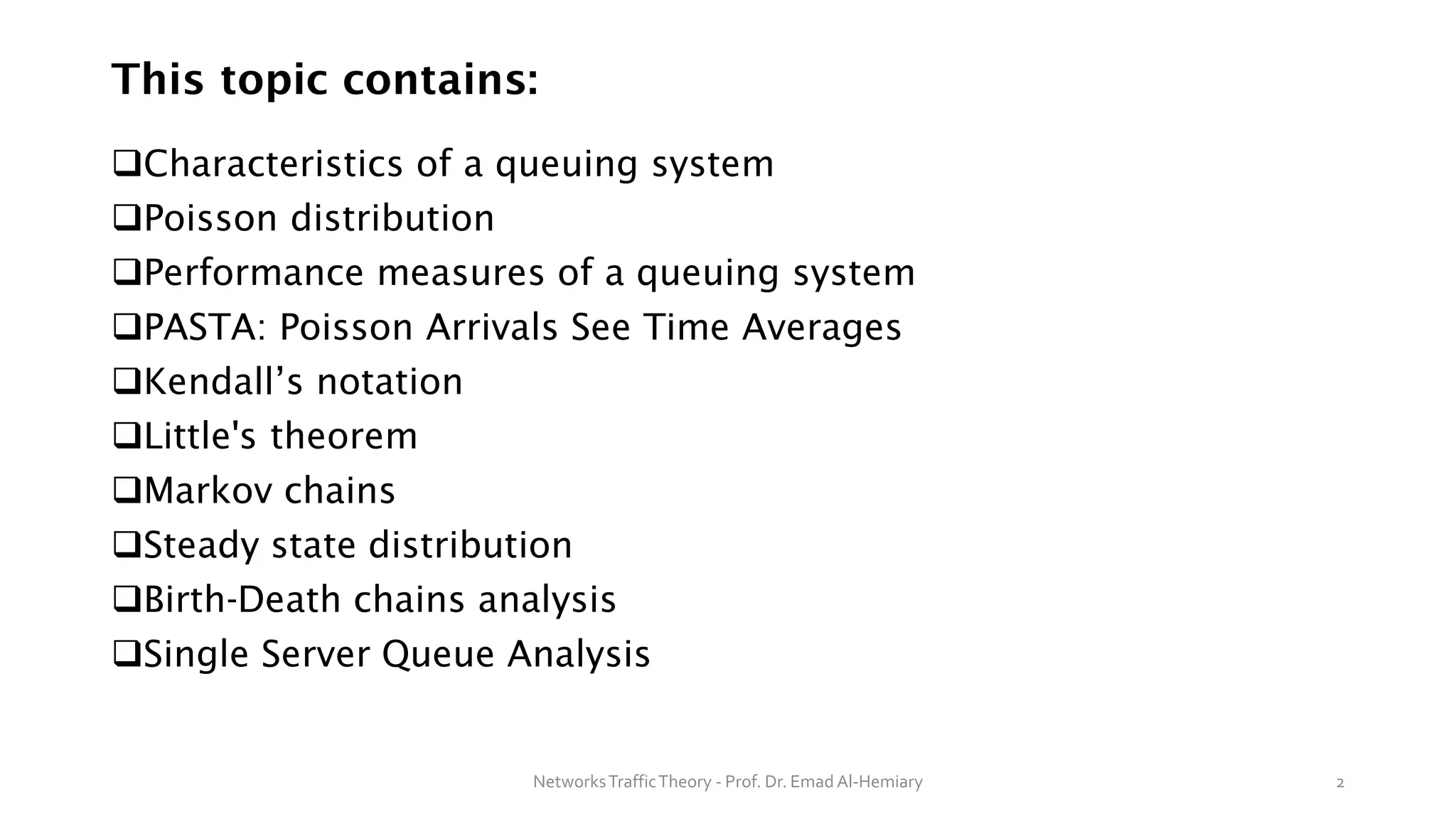 This topic contains:
❑Characteristics of a queuing system
❑Poisson distribution
❑Performance measures of a queuing system
❑PASTA: Poisson Arrivals See Time Averages
❑Kendall’s notation
❑Little's theorem
❑Markov chains
❑Steady state distribution
❑Birth-Death chains analysis
❑Single Server Queue Analysis
NetworksTrafficTheory - Prof. Dr. Emad Al-Hemiary 2
 